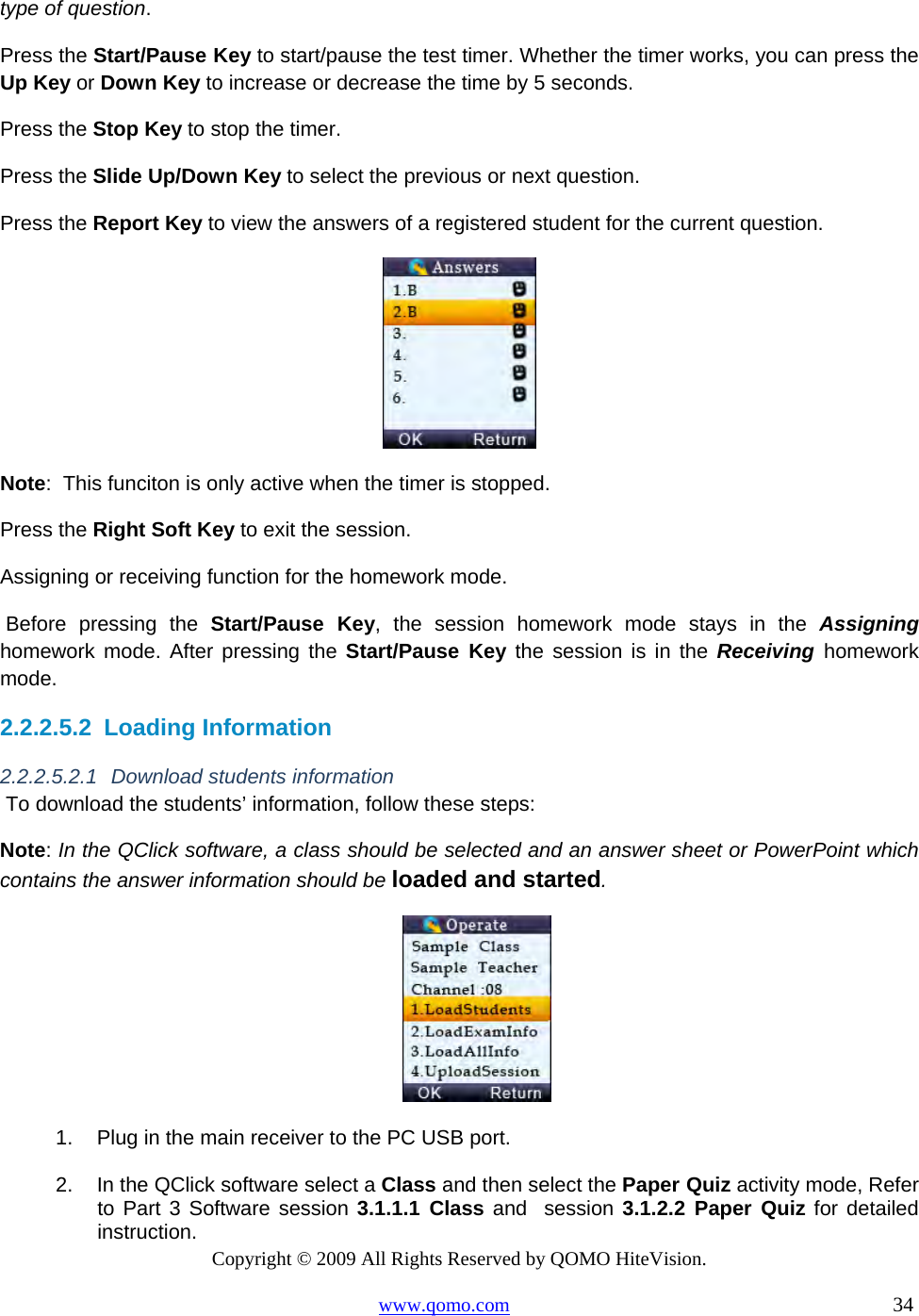 Copyright © 2009 All Rights Reserved by QOMO HiteVision. www.qomo.com                                                                          34  type of question. Press the Start/Pause Key to start/pause the test timer. Whether the timer works, you can press the Up Key or Down Key to increase or decrease the time by 5 seconds. Press the Stop Key to stop the timer. Press the Slide Up/Down Key to select the previous or next question. Press the Report Key to view the answers of a registered student for the current question.  Note:  This funciton is only active when the timer is stopped. Press the Right Soft Key to exit the session. Assigning or receiving function for the homework mode.  Before pressing the Start/Pause Key, the session homework mode stays in the Assigning     homework mode. After pressing the Start/Pause Key the session is in the Receiving homework mode.  2.2.2.5.2  Loading Information 2.2.2.5.2.1 Download students information  To download the students’ information, follow these steps: Note: In the QClick software, a class should be selected and an answer sheet or PowerPoint which contains the answer information should be loaded and started.  1.  Plug in the main receiver to the PC USB port.  2.  In the QClick software select a Class and then select the Paper Quiz activity mode, Refer to Part 3 Software session 3.1.1.1 Class and  session 3.1.2.2 Paper Quiz for detailed instruction. 