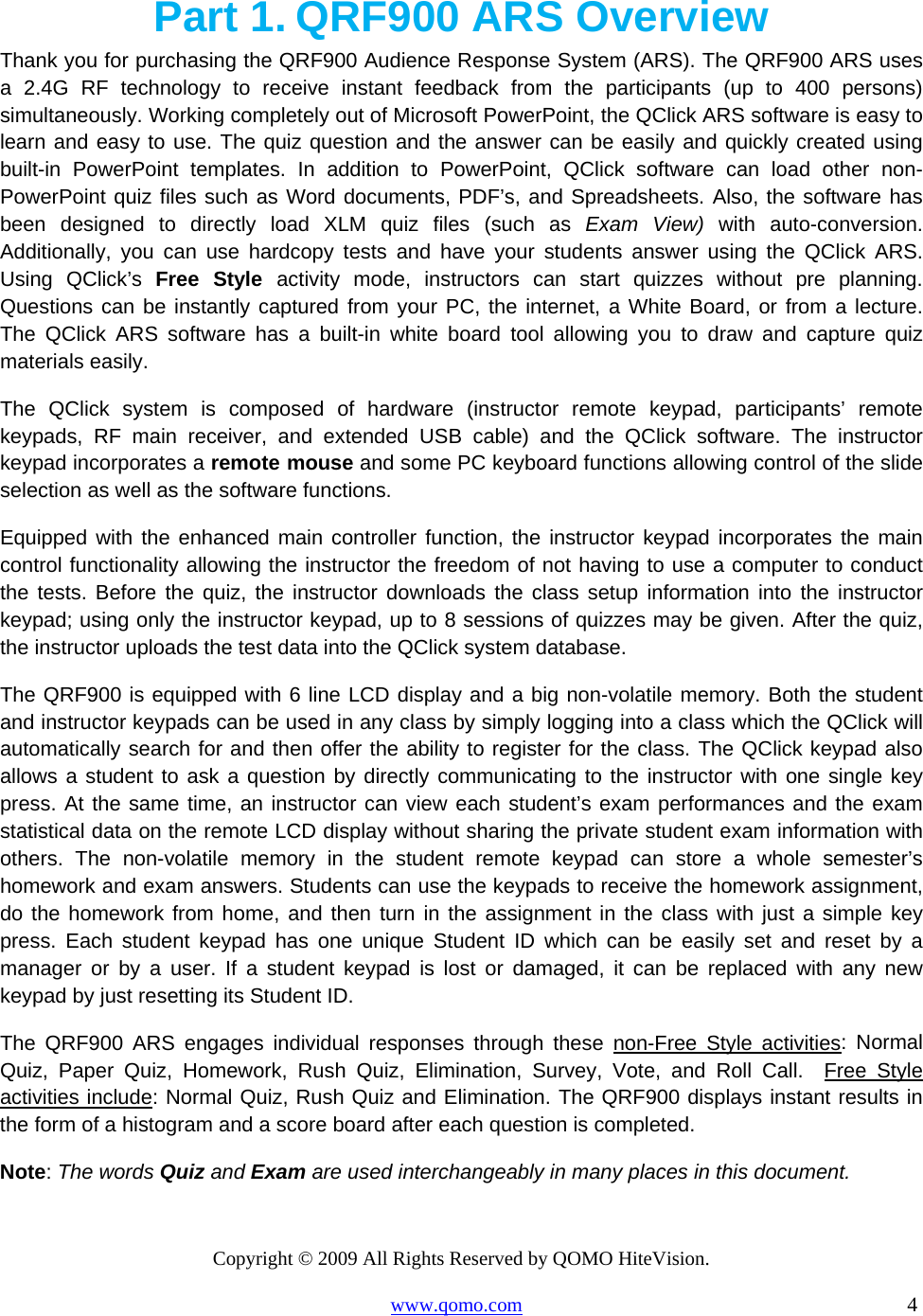 Copyright © 2009 All Rights Reserved by QOMO HiteVision. www.qomo.com                                                                          4  Part 1. QRF900 ARS Overview Thank you for purchasing the QRF900 Audience Response System (ARS). The QRF900 ARS uses a 2.4G RF technology to receive instant feedback from the participants (up to 400 persons) simultaneously. Working completely out of Microsoft PowerPoint, the QClick ARS software is easy to learn and easy to use. The quiz question and the answer can be easily and quickly created using built-in PowerPoint templates. In addition to PowerPoint, QClick software can load other non-PowerPoint quiz files such as Word documents, PDF’s, and Spreadsheets. Also, the software has been designed to directly load XLM quiz files (such as Exam View) with auto-conversion.  Additionally, you can use hardcopy tests and have your students answer using the QClick ARS. Using QClick’s Free Style activity mode, instructors can start quizzes without pre planning. Questions can be instantly captured from your PC, the internet, a White Board, or from a lecture. The QClick ARS software has a built-in white board tool allowing you to draw and capture quiz materials easily. The QClick system is composed of hardware (instructor remote keypad, participants’ remote keypads, RF main receiver, and extended USB cable) and the QClick software. The instructor keypad incorporates a remote mouse and some PC keyboard functions allowing control of the slide selection as well as the software functions.  Equipped with the enhanced main controller function, the instructor keypad incorporates the main control functionality allowing the instructor the freedom of not having to use a computer to conduct the tests. Before the quiz, the instructor downloads the class setup information into the instructor keypad; using only the instructor keypad, up to 8 sessions of quizzes may be given. After the quiz, the instructor uploads the test data into the QClick system database. The QRF900 is equipped with 6 line LCD display and a big non-volatile memory. Both the student and instructor keypads can be used in any class by simply logging into a class which the QClick will automatically search for and then offer the ability to register for the class. The QClick keypad also allows a student to ask a question by directly communicating to the instructor with one single key press. At the same time, an instructor can view each student’s exam performances and the exam statistical data on the remote LCD display without sharing the private student exam information with others. The non-volatile memory in the student remote keypad can store a whole semester’s homework and exam answers. Students can use the keypads to receive the homework assignment, do the homework from home, and then turn in the assignment in the class with just a simple key press. Each student keypad has one unique Student ID which can be easily set and reset by a manager or by a user. If a student keypad is lost or damaged, it can be replaced with any new keypad by just resetting its Student ID. The QRF900 ARS engages individual responses through these non-Free Style activities: Normal Quiz, Paper Quiz, Homework, Rush Quiz, Elimination, Survey, Vote, and Roll Call.  Free Style activities include: Normal Quiz, Rush Quiz and Elimination. The QRF900 displays instant results in the form of a histogram and a score board after each question is completed. Note: The words Quiz and Exam are used interchangeably in many places in this document. 