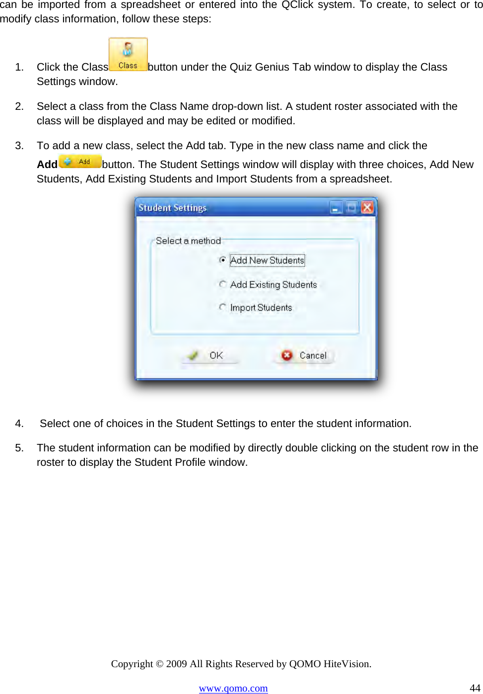 Copyright © 2009 All Rights Reserved by QOMO HiteVision. www.qomo.com                                                                          44  can be imported from a spreadsheet or entered into the QClick system. To create, to select or to modify class information, follow these steps: 1.  Click the Class button under the Quiz Genius Tab window to display the Class Settings window. 2.  Select a class from the Class Name drop-down list. A student roster associated with the class will be displayed and may be edited or modified.  3.  To add a new class, select the Add tab. Type in the new class name and click the Add button. The Student Settings window will display with three choices, Add New Students, Add Existing Students and Import Students from a spreadsheet.     4.   Select one of choices in the Student Settings to enter the student information. 5.  The student information can be modified by directly double clicking on the student row in the roster to display the Student Profile window. 