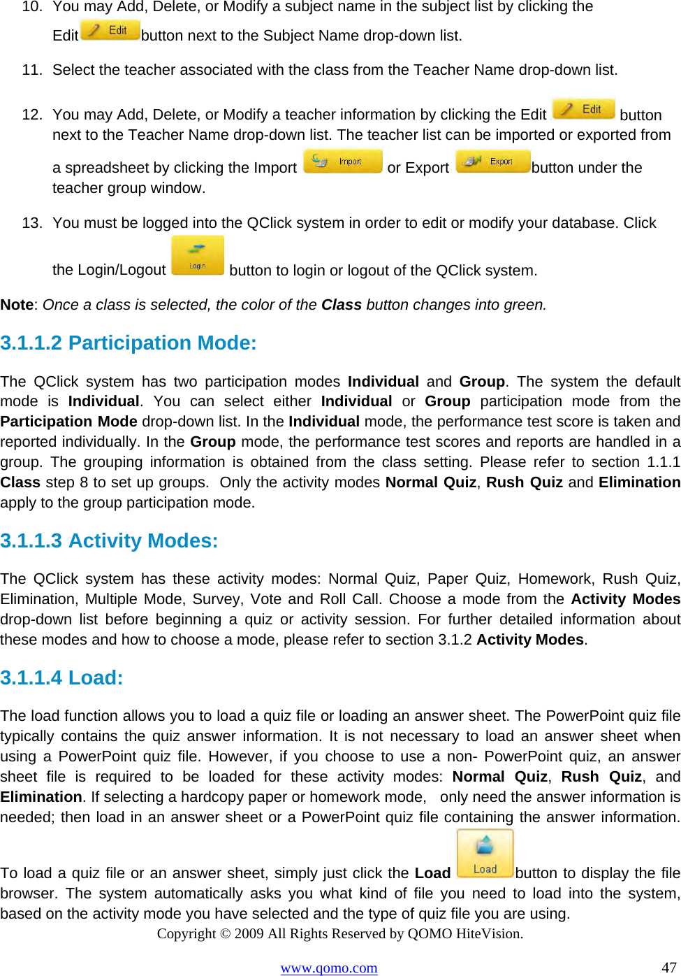 Copyright © 2009 All Rights Reserved by QOMO HiteVision. www.qomo.com                                                                          47  10.  You may Add, Delete, or Modify a subject name in the subject list by clicking the Edit button next to the Subject Name drop-down list. 11.  Select the teacher associated with the class from the Teacher Name drop-down list. 12.  You may Add, Delete, or Modify a teacher information by clicking the Edit   button next to the Teacher Name drop-down list. The teacher list can be imported or exported from a spreadsheet by clicking the Import   or Export  button under the teacher group window. 13.  You must be logged into the QClick system in order to edit or modify your database. Click the Login/Logout   button to login or logout of the QClick system. Note: Once a class is selected, the color of the Class button changes into green. 3.1.1.2  Participation Mode: The QClick system has two participation modes Individual and Group. The system the default mode is Individual. You can select either Individual or Group participation mode from the Participation Mode drop-down list. In the Individual mode, the performance test score is taken and reported individually. In the Group mode, the performance test scores and reports are handled in a group. The grouping information is obtained from the class setting. Please refer to section 1.1.1 Class step 8 to set up groups.  Only the activity modes Normal Quiz, Rush Quiz and Elimination apply to the group participation mode. 3.1.1.3  Activity Modes: The QClick system has these activity modes: Normal Quiz, Paper Quiz, Homework, Rush Quiz, Elimination, Multiple Mode, Survey, Vote and Roll Call. Choose a mode from the Activity Modes drop-down list before beginning a quiz or activity session. For further detailed information about these modes and how to choose a mode, please refer to section 3.1.2 Activity Modes. 3.1.1.4  Load: The load function allows you to load a quiz file or loading an answer sheet. The PowerPoint quiz file typically contains the quiz answer information. It is not necessary to load an answer sheet when using a PowerPoint quiz file. However, if you choose to use a non- PowerPoint quiz, an answer sheet file is required to be loaded for these activity modes: Normal Quiz,  Rush Quiz, and Elimination. If selecting a hardcopy paper or homework mode,   only need the answer information is needed; then load in an answer sheet or a PowerPoint quiz file containing the answer information. To load a quiz file or an answer sheet, simply just click the Load button to display the file browser. The system automatically asks you what kind of file you need to load into the system, based on the activity mode you have selected and the type of quiz file you are using.  