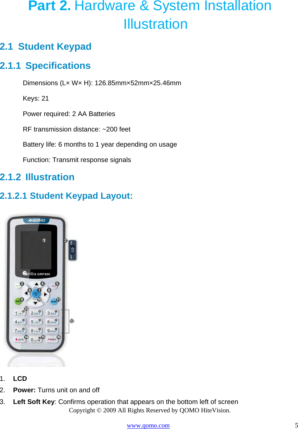 Copyright © 2009 All Rights Reserved by QOMO HiteVision. www.qomo.com                                                                          5  Part 2. Hardware &amp; System Installation Illustration 2.1  Student Keypad  2.1.1  Specifications Dimensions (L× W× H): 126.85mm×52mm×25.46mm Keys: 21 Power required: 2 AA Batteries  RF transmission distance: ~200 feet Battery life: 6 months to 1 year depending on usage Function: Transmit response signals 2.1.2  Illustration  2.1.2.1  Student Keypad Layout:  1.  LCD 2.  Power: Turns unit on and off 3.  Left Soft Key: Confirms operation that appears on the bottom left of screen 