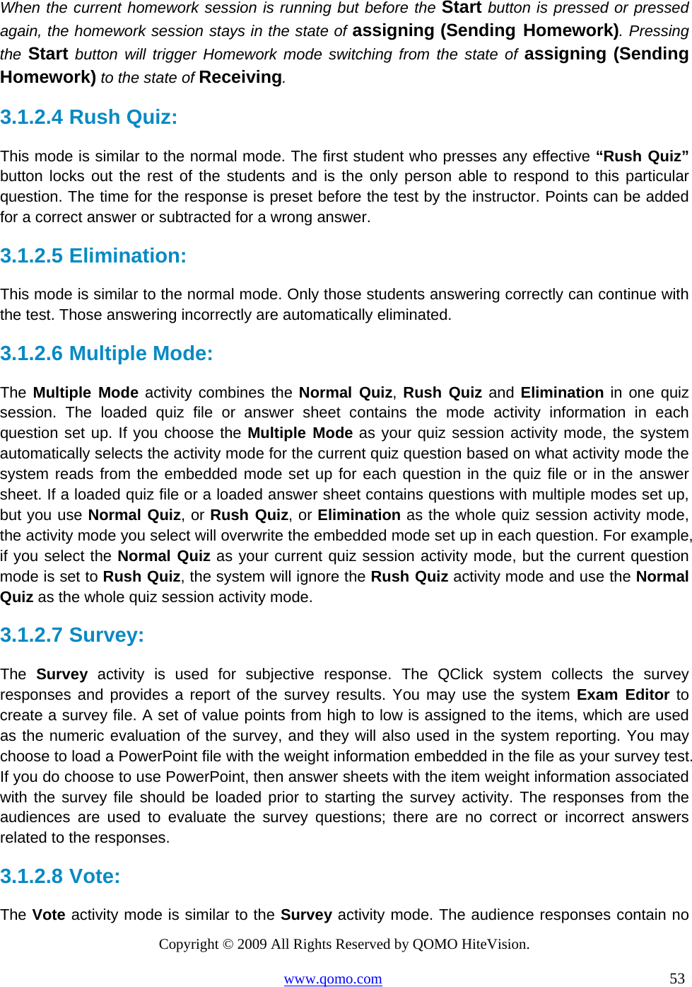 Copyright © 2009 All Rights Reserved by QOMO HiteVision. www.qomo.com                                                                          53  When the current homework session is running but before the Start button is pressed or pressed again, the homework session stays in the state of assigning (Sending Homework). Pressing the Start button will trigger Homework mode switching from the state of assigning (Sending Homework) to the state of Receiving. 3.1.2.4  Rush Quiz:  This mode is similar to the normal mode. The first student who presses any effective “Rush Quiz” button locks out the rest of the students and is the only person able to respond to this particular question. The time for the response is preset before the test by the instructor. Points can be added for a correct answer or subtracted for a wrong answer.   3.1.2.5  Elimination: This mode is similar to the normal mode. Only those students answering correctly can continue with the test. Those answering incorrectly are automatically eliminated. 3.1.2.6  Multiple Mode: The Multiple Mode activity combines the Normal Quiz, Rush Quiz and Elimination in one quiz session. The loaded quiz file or answer sheet contains the mode activity information in each question set up. If you choose the Multiple Mode as your quiz session activity mode, the system automatically selects the activity mode for the current quiz question based on what activity mode the system reads from the embedded mode set up for each question in the quiz file or in the answer sheet. If a loaded quiz file or a loaded answer sheet contains questions with multiple modes set up, but you use Normal Quiz, or Rush Quiz, or Elimination as the whole quiz session activity mode, the activity mode you select will overwrite the embedded mode set up in each question. For example, if you select the Normal Quiz as your current quiz session activity mode, but the current question mode is set to Rush Quiz, the system will ignore the Rush Quiz activity mode and use the Normal Quiz as the whole quiz session activity mode. 3.1.2.7  Survey:  The  Survey activity is used for subjective response. The QClick system collects the survey responses and provides a report of the survey results. You may use the system Exam Editor to create a survey file. A set of value points from high to low is assigned to the items, which are used as the numeric evaluation of the survey, and they will also used in the system reporting. You may choose to load a PowerPoint file with the weight information embedded in the file as your survey test. If you do choose to use PowerPoint, then answer sheets with the item weight information associated with the survey file should be loaded prior to starting the survey activity. The responses from the audiences are used to evaluate the survey questions; there are no correct or incorrect answers related to the responses. 3.1.2.8  Vote:   The Vote activity mode is similar to the Survey activity mode. The audience responses contain no 