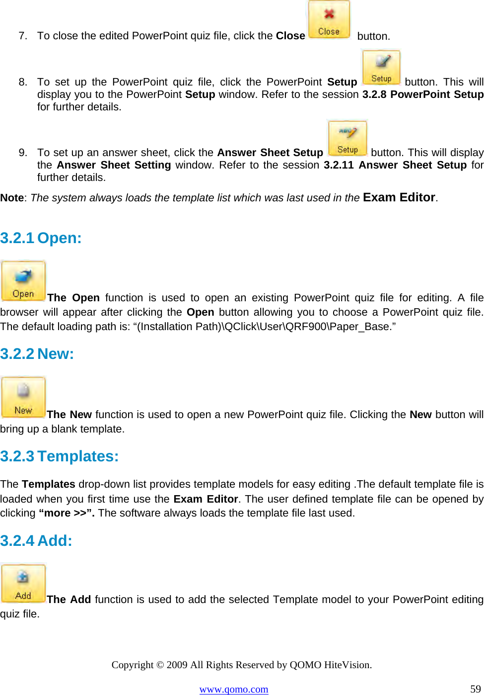 Copyright © 2009 All Rights Reserved by QOMO HiteVision. www.qomo.com                                                                          59  7.  To close the edited PowerPoint quiz file, click the Close   button. 8.  To set up the PowerPoint quiz file, click the PowerPoint Setup  button. This will display you to the PowerPoint Setup window. Refer to the session 3.2.8 PowerPoint Setup for further details. 9.  To set up an answer sheet, click the Answer Sheet Setup   button. This will display the Answer Sheet Setting window. Refer to the session 3.2.11 Answer Sheet Setup for further details. Note: The system always loads the template list which was last used in the Exam Editor.   3.2.1 Open:  The Open function is used to open an existing PowerPoint quiz file for editing. A file browser will appear after clicking the Open button allowing you to choose a PowerPoint quiz file. The default loading path is: “(Installation Path)\QClick\User\QRF900\Paper_Base.”   3.2.2 New:  The New function is used to open a new PowerPoint quiz file. Clicking the New button will bring up a blank template. 3.2.3 Templates: The Templates drop-down list provides template models for easy editing .The default template file is loaded when you first time use the Exam Editor. The user defined template file can be opened by clicking “more &gt;&gt;”. The software always loads the template file last used.  3.2.4 Add:   The Add function is used to add the selected Template model to your PowerPoint editing quiz file. 