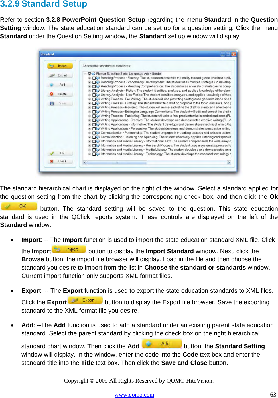Copyright © 2009 All Rights Reserved by QOMO HiteVision. www.qomo.com                                                                          63  3.2.9 Standard Setup Refer to section 3.2.8 PowerPoint Question Setup regarding the menu Standard in the Question Setting window. The state education standard can be set up for a question setting. Click the menu Standard under the Question Setting window, the Standard set up window will display.  The standard hierarchical chart is displayed on the right of the window. Select a standard applied for the question setting from the chart by clicking the corresponding check box, and then click the Ok  button. The standard setting will be saved to the question. This state education standard is used in the QClick reports system. These controls are displayed on the left of the Standard window: •  Import: -- The Import function is used to import the state education standard XML file. Click the Import  button to display the Import Standard window. Next, click the Browse button; the import file browser will display. Load in the file and then choose the standard you desire to import from the list in Choose the standard or standards window. Current import function only supports XML format files. •  Export: -- The Export function is used to export the state education standards to XML files. Click the Export  button to display the Export file browser. Save the exporting standard to the XML format file you desire. •  Add: --The Add function is used to add a standard under an existing parent state education standard. Select the parent standard by clicking the check box on the right hierarchical standard chart window. Then click the Add   button; the Standard Setting window will display. In the window, enter the code into the Code text box and enter the standard title into the Title text box. Then click the Save and Close button.  