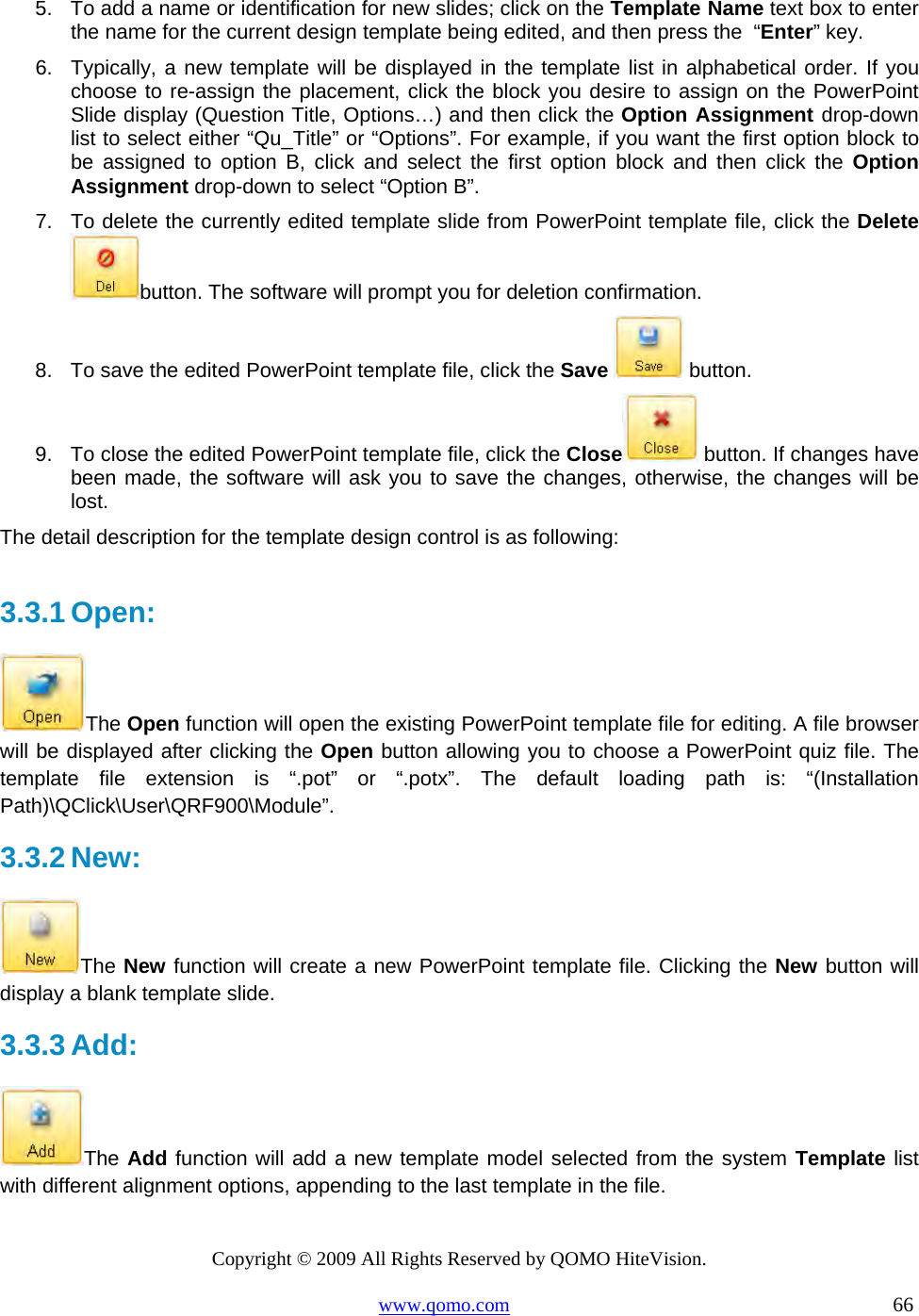 Copyright © 2009 All Rights Reserved by QOMO HiteVision. www.qomo.com                                                                          66  5.  To add a name or identification for new slides; click on the Template Name text box to enter the name for the current design template being edited, and then press the  “Enter” key.  6.  Typically, a new template will be displayed in the template list in alphabetical order. If you choose to re-assign the placement, click the block you desire to assign on the PowerPoint Slide display (Question Title, Options…) and then click the Option Assignment drop-down list to select either “Qu_Title” or “Options”. For example, if you want the first option block to be assigned to option B, click and select the first option block and then click the Option Assignment drop-down to select “Option B”. 7.  To delete the currently edited template slide from PowerPoint template file, click the Delete button. The software will prompt you for deletion confirmation. 8.  To save the edited PowerPoint template file, click the Save  button. 9.  To close the edited PowerPoint template file, click the Close  button. If changes have been made, the software will ask you to save the changes, otherwise, the changes will be lost. The detail description for the template design control is as following:  3.3.1 Open:  The Open function will open the existing PowerPoint template file for editing. A file browser will be displayed after clicking the Open button allowing you to choose a PowerPoint quiz file. The template file extension is “.pot” or “.potx”. The default loading path is: “(Installation Path)\QClick\User\QRF900\Module”. 3.3.2 New:  The New function will create a new PowerPoint template file. Clicking the New button will display a blank template slide.  3.3.3 Add:  The Add function will add a new template model selected from the system Template list with different alignment options, appending to the last template in the file.  