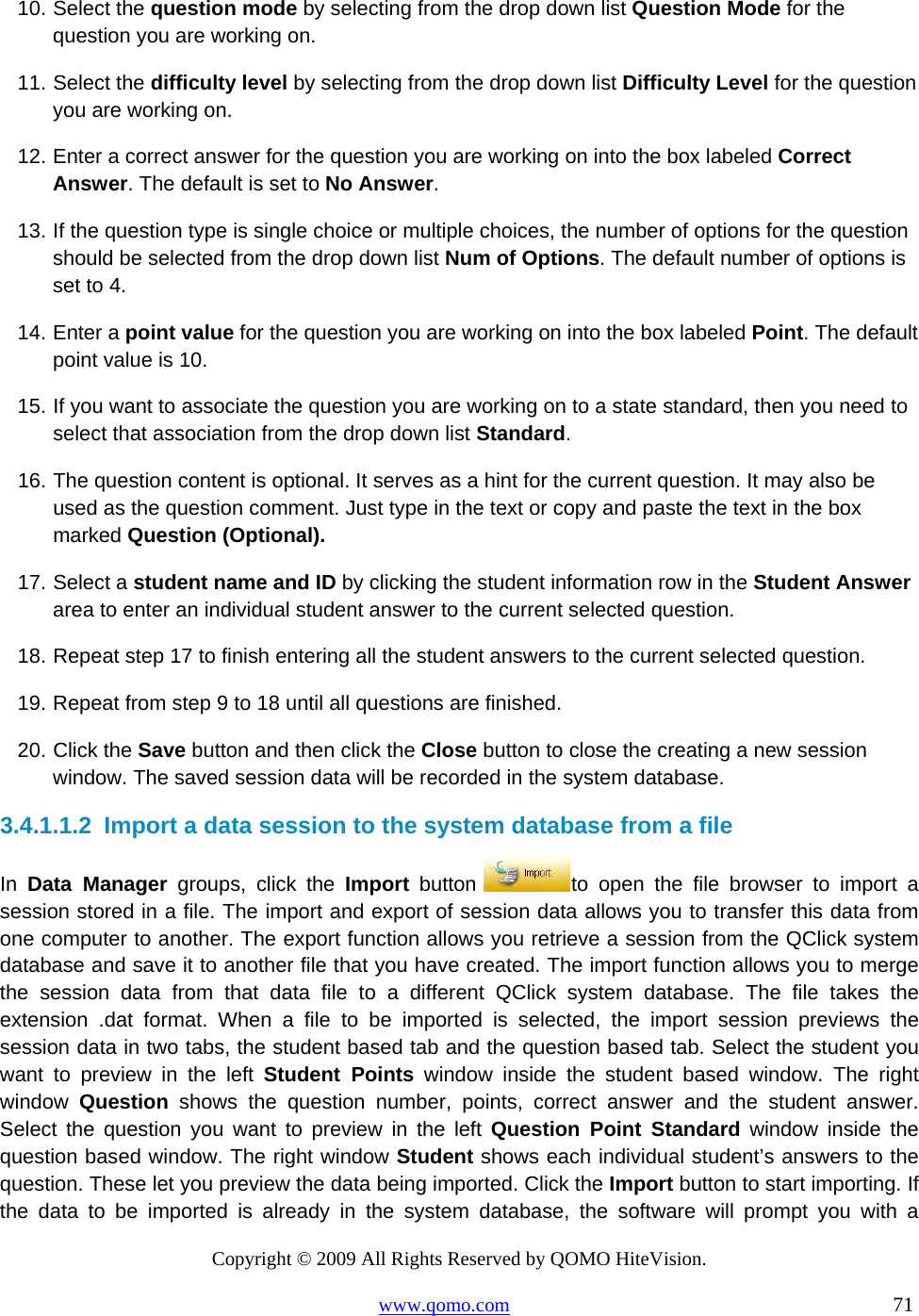 Copyright © 2009 All Rights Reserved by QOMO HiteVision. www.qomo.com                                                                          71  10. Select the question mode by selecting from the drop down list Question Mode for the question you are working on. 11. Select the difficulty level by selecting from the drop down list Difficulty Level for the question you are working on. 12. Enter a correct answer for the question you are working on into the box labeled Correct Answer. The default is set to No Answer. 13. If the question type is single choice or multiple choices, the number of options for the question should be selected from the drop down list Num of Options. The default number of options is set to 4. 14. Enter a point value for the question you are working on into the box labeled Point. The default point value is 10. 15. If you want to associate the question you are working on to a state standard, then you need to select that association from the drop down list Standard. 16. The question content is optional. It serves as a hint for the current question. It may also be used as the question comment. Just type in the text or copy and paste the text in the box marked Question (Optional). 17. Select a student name and ID by clicking the student information row in the Student Answer area to enter an individual student answer to the current selected question. 18. Repeat step 17 to finish entering all the student answers to the current selected question. 19. Repeat from step 9 to 18 until all questions are finished. 20. Click the Save button and then click the Close button to close the creating a new session window. The saved session data will be recorded in the system database. 3.4.1.1.2  Import a data session to the system database from a file In  Data Manager groups, click the Import button  to open the file browser to import a session stored in a file. The import and export of session data allows you to transfer this data from one computer to another. The export function allows you retrieve a session from the QClick system database and save it to another file that you have created. The import function allows you to merge the session data from that data file to a different QClick system database. The file takes the extension .dat format. When a file to be imported is selected, the import session previews the session data in two tabs, the student based tab and the question based tab. Select the student you want to preview in the left Student Points window inside the student based window. The right window  Question shows the question number, points, correct answer and the student answer.   Select the question you want to preview in the left Question Point Standard window inside the question based window. The right window Student shows each individual student’s answers to the question. These let you preview the data being imported. Click the Import button to start importing. If the data to be imported is already in the system database, the software will prompt you with a 