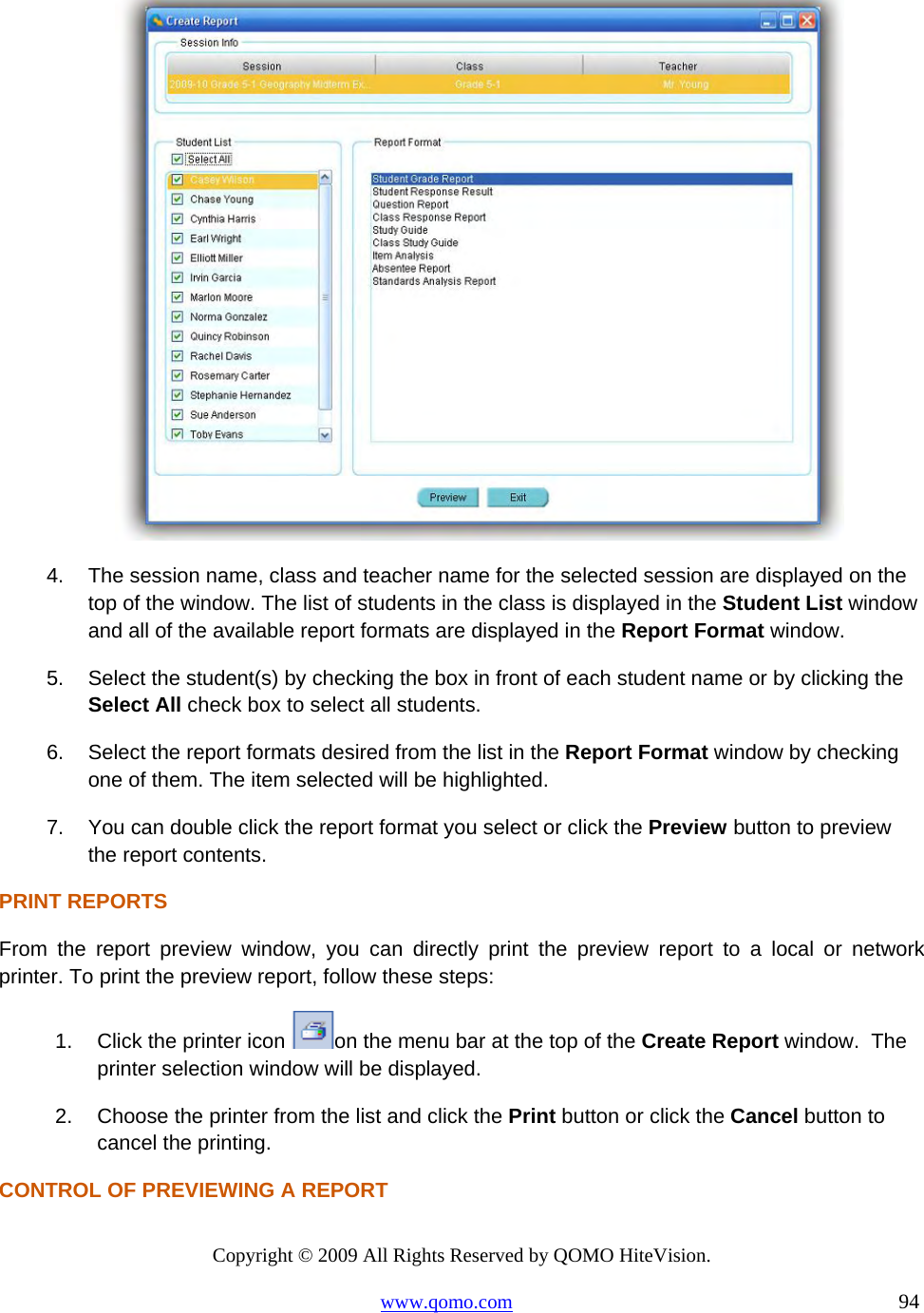 Copyright © 2009 All Rights Reserved by QOMO HiteVision. www.qomo.com                                                                          94   4.  The session name, class and teacher name for the selected session are displayed on the top of the window. The list of students in the class is displayed in the Student List window and all of the available report formats are displayed in the Report Format window. 5.  Select the student(s) by checking the box in front of each student name or by clicking the Select All check box to select all students. 6.  Select the report formats desired from the list in the Report Format window by checking one of them. The item selected will be highlighted. 7.  You can double click the report format you select or click the Preview button to preview the report contents. PRINT REPORTS From the report preview window, you can directly print the preview report to a local or network printer. To print the preview report, follow these steps: 1.  Click the printer icon  on the menu bar at the top of the Create Report window.  The printer selection window will be displayed. 2.  Choose the printer from the list and click the Print button or click the Cancel button to cancel the printing. CONTROL OF PREVIEWING A REPORT 