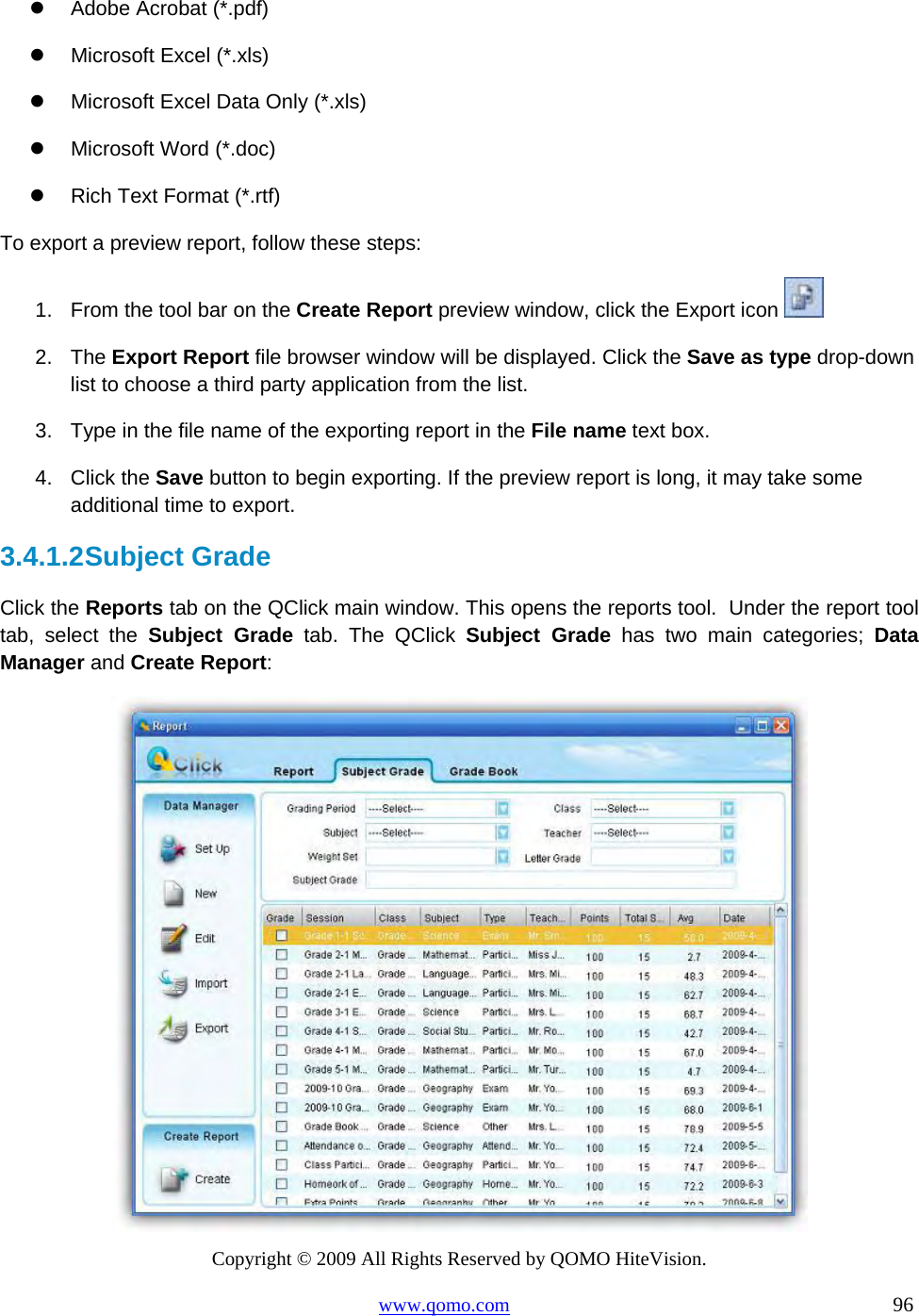 Copyright © 2009 All Rights Reserved by QOMO HiteVision. www.qomo.com                                                                          96    Adobe Acrobat (*.pdf)   Microsoft Excel (*.xls)   Microsoft Excel Data Only (*.xls)   Microsoft Word (*.doc)   Rich Text Format (*.rtf) To export a preview report, follow these steps: 1.  From the tool bar on the Create Report preview window, click the Export icon   2. The Export Report file browser window will be displayed. Click the Save as type drop-down list to choose a third party application from the list. 3.  Type in the file name of the exporting report in the File name text box. 4. Click the Save button to begin exporting. If the preview report is long, it may take some additional time to export. 3.4.1.2 Subject Grade Click the Reports tab on the QClick main window. This opens the reports tool.  Under the report tool tab, select the Subject Grade tab. The QClick Subject Grade has two main categories; Data Manager and Create Report:  