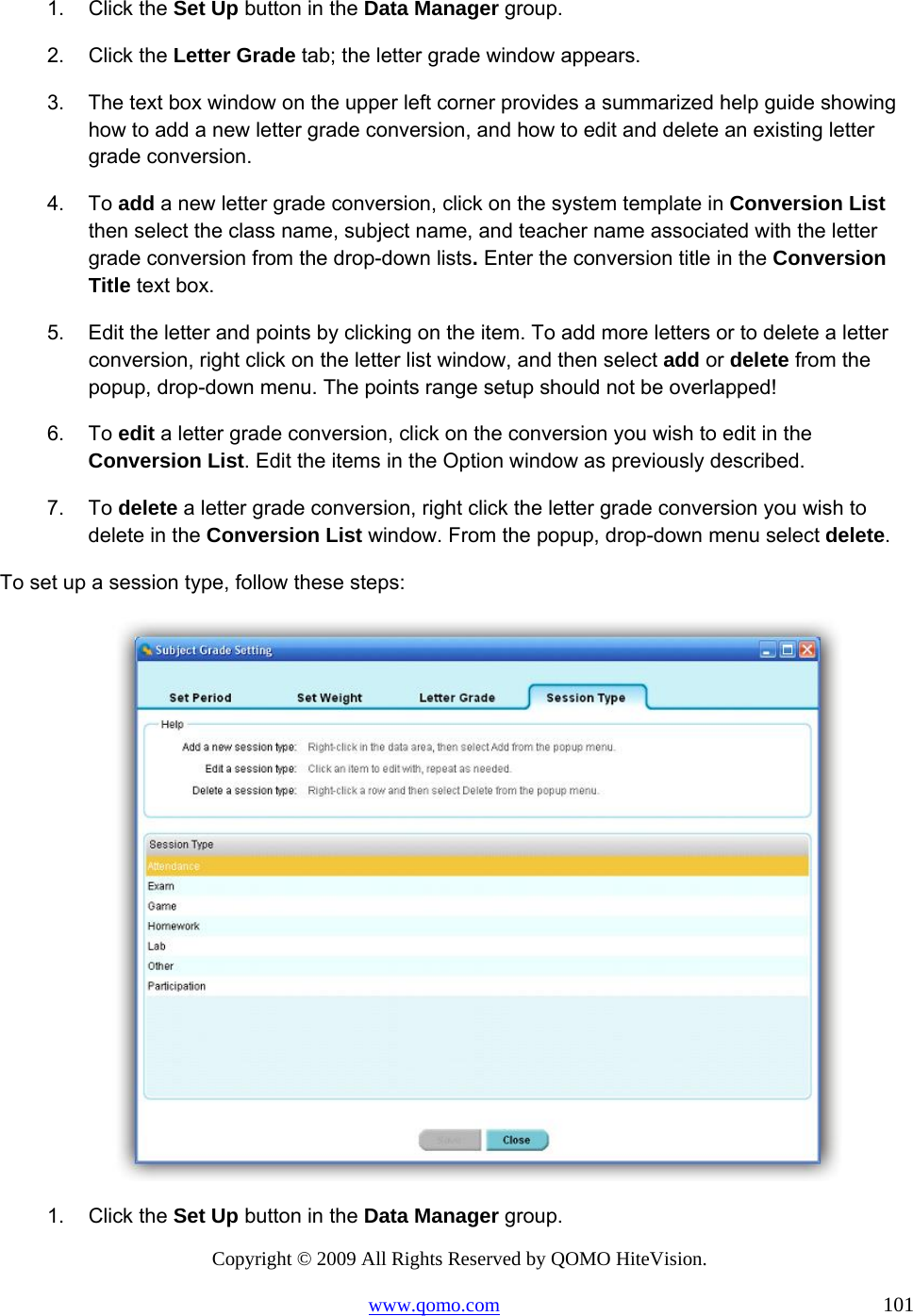 Copyright © 2009 All Rights Reserved by QOMO HiteVision. www.qomo.com                                                                          101  1. Click the Set Up button in the Data Manager group. 2. Click the Letter Grade tab; the letter grade window appears. 3.  The text box window on the upper left corner provides a summarized help guide showing how to add a new letter grade conversion, and how to edit and delete an existing letter grade conversion.  4. To add a new letter grade conversion, click on the system template in Conversion List then select the class name, subject name, and teacher name associated with the letter grade conversion from the drop-down lists. Enter the conversion title in the Conversion Title text box. 5.  Edit the letter and points by clicking on the item. To add more letters or to delete a letter conversion, right click on the letter list window, and then select add or delete from the popup, drop-down menu. The points range setup should not be overlapped! 6. To edit a letter grade conversion, click on the conversion you wish to edit in the Conversion List. Edit the items in the Option window as previously described. 7. To delete a letter grade conversion, right click the letter grade conversion you wish to delete in the Conversion List window. From the popup, drop-down menu select delete. To set up a session type, follow these steps:  1. Click the Set Up button in the Data Manager group. 