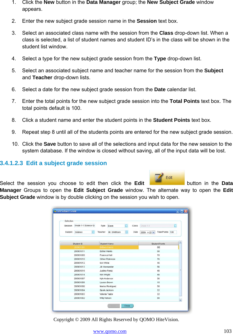 Copyright © 2009 All Rights Reserved by QOMO HiteVision. www.qomo.com                                                                          103  1. Click the New button in the Data Manager group; the New Subject Grade window appears. 2.  Enter the new subject grade session name in the Session text box. 3.  Select an associated class name with the session from the Class drop-down list. When a class is selected, a list of student names and student ID’s in the class will be shown in the student list window.  4.  Select a type for the new subject grade session from the Type drop-down list. 5.  Select an associated subject name and teacher name for the session from the Subject and Teacher drop-down lists. 6.  Select a date for the new subject grade session from the Date calendar list. 7.  Enter the total points for the new subject grade session into the Total Points text box. The total points default is 100. 8.  Click a student name and enter the student points in the Student Points text box. 9.  Repeat step 8 until all of the students points are entered for the new subject grade session. 10. Click the Save button to save all of the selections and input data for the new session to the system database. If the window is closed without saving, all of the input data will be lost. 3.4.1.2.3  Edit a subject grade session Select the session you choose to edit then click the Edit    button in the Data Manager Groups to open the Edit Subject Grade window. The alternate way to open the Edit Subject Grade window is by double clicking on the session you wish to open.  