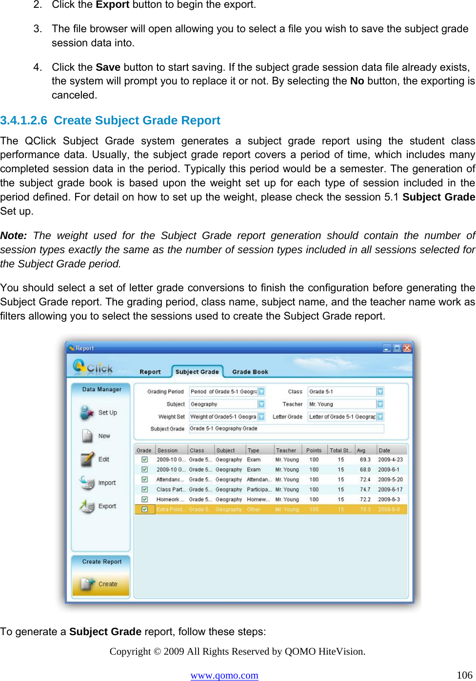 Copyright © 2009 All Rights Reserved by QOMO HiteVision. www.qomo.com                                                                          106  2. Click the Export button to begin the export. 3.  The file browser will open allowing you to select a file you wish to save the subject grade session data into. 4. Click the Save button to start saving. If the subject grade session data file already exists, the system will prompt you to replace it or not. By selecting the No button, the exporting is canceled. 3.4.1.2.6  Create Subject Grade Report The QClick Subject Grade system generates a subject grade report using the student class performance data. Usually, the subject grade report covers a period of time, which includes many completed session data in the period. Typically this period would be a semester. The generation of the subject grade book is based upon the weight set up for each type of session included in the period defined. For detail on how to set up the weight, please check the session 5.1 Subject Grade Set up.  Note: The weight used for the Subject Grade report generation should contain the number of session types exactly the same as the number of session types included in all sessions selected for the Subject Grade period.  You should select a set of letter grade conversions to finish the configuration before generating the Subject Grade report. The grading period, class name, subject name, and the teacher name work as filters allowing you to select the sessions used to create the Subject Grade report.  To generate a Subject Grade report, follow these steps: 
