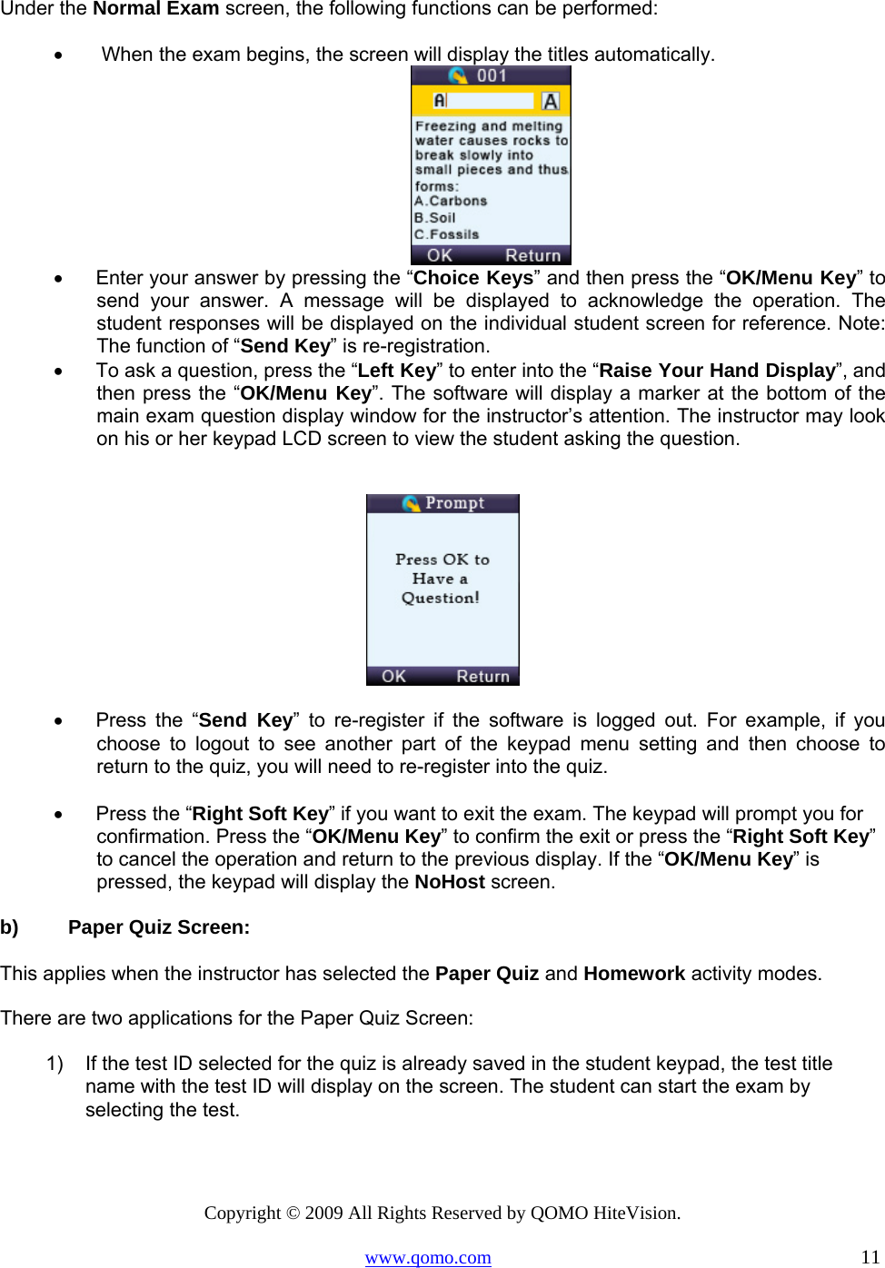 Copyright © 2009 All Rights Reserved by QOMO HiteVision. www.qomo.com                                                                          11  Under the Normal Exam screen, the following functions can be performed: •       When the exam begins, the screen will display the titles automatically.  •      Enter your answer by pressing the “Choice Keys” and then press the “OK/Menu Key” to send your answer. A message will be displayed to acknowledge the operation. The student responses will be displayed on the individual student screen for reference. Note: The function of “Send Key” is re-registration.    •      To ask a question, press the “Left Key” to enter into the “Raise Your Hand Display”, and then press the “OK/Menu Key”. The software will display a marker at the bottom of the main exam question display window for the instructor’s attention. The instructor may look on his or her keypad LCD screen to view the student asking the question.    •      Press  the  “Send Key” to re-register if the software is logged out. For example, if you choose to logout to see another part of the keypad menu setting and then choose to return to the quiz, you will need to re-register into the quiz.  •      Press the “Right Soft Key” if you want to exit the exam. The keypad will prompt you for confirmation. Press the “OK/Menu Key” to confirm the exit or press the “Right Soft Key” to cancel the operation and return to the previous display. If the “OK/Menu Key” is pressed, the keypad will display the NoHost screen.  b)  Paper Quiz Screen:  This applies when the instructor has selected the Paper Quiz and Homework activity modes. There are two applications for the Paper Quiz Screen: 1)  If the test ID selected for the quiz is already saved in the student keypad, the test title name with the test ID will display on the screen. The student can start the exam by selecting the test.  