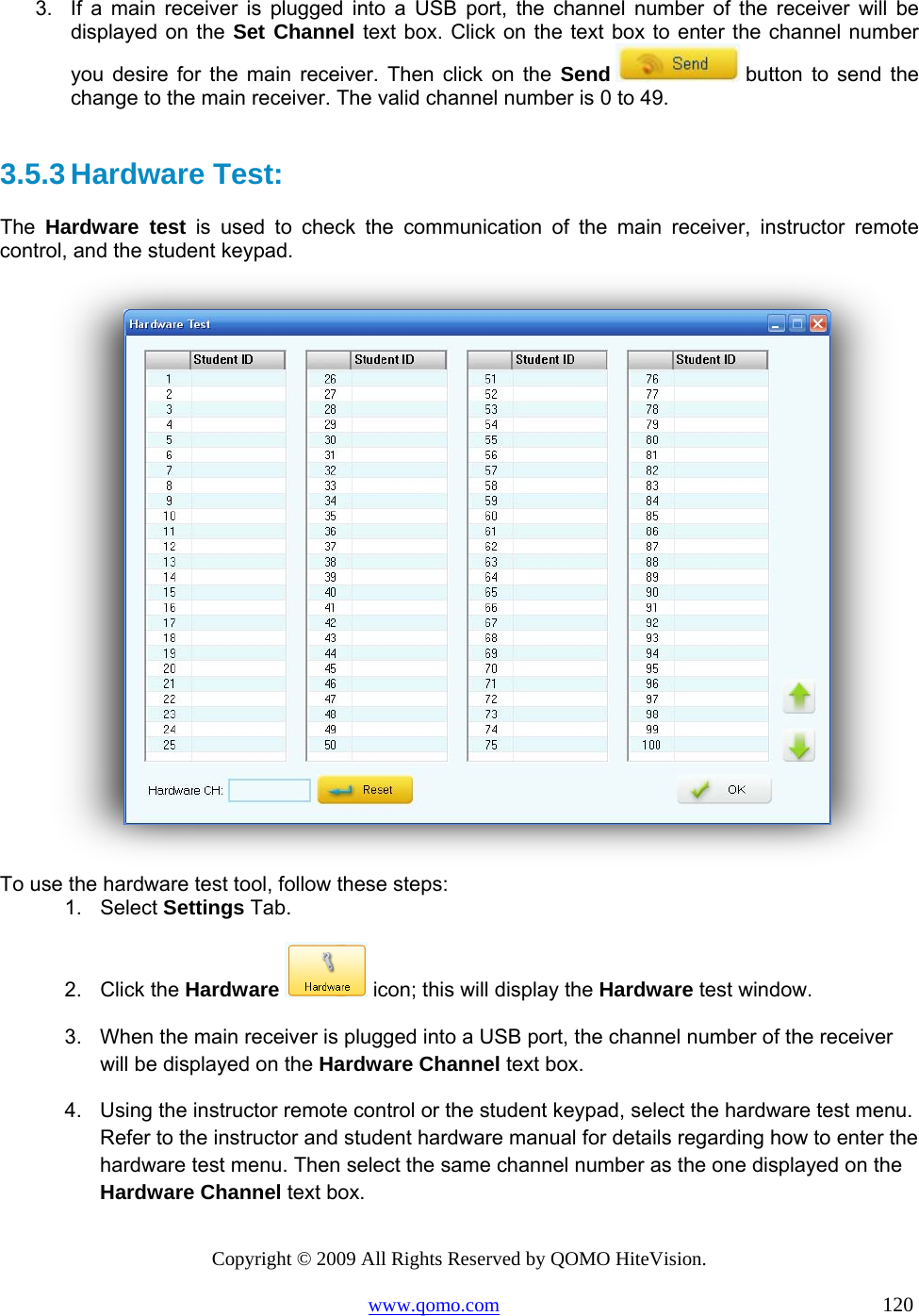 Copyright © 2009 All Rights Reserved by QOMO HiteVision. www.qomo.com                                                                          120  3.  If a main receiver is plugged into a USB port, the channel number of the receiver will be displayed on the Set Channel text box. Click on the text box to enter the channel number you desire for the main receiver. Then click on the Send  button to send the change to the main receiver. The valid channel number is 0 to 49.  3.5.3 Hardware Test:  The  Hardware test is used to check the communication of the main receiver, instructor remote control, and the student keypad.     To use the hardware test tool, follow these steps: 1. Select Settings Tab. 2. Click the Hardware  icon; this will display the Hardware test window. 3.  When the main receiver is plugged into a USB port, the channel number of the receiver will be displayed on the Hardware Channel text box.  4.  Using the instructor remote control or the student keypad, select the hardware test menu. Refer to the instructor and student hardware manual for details regarding how to enter the hardware test menu. Then select the same channel number as the one displayed on the Hardware Channel text box. 