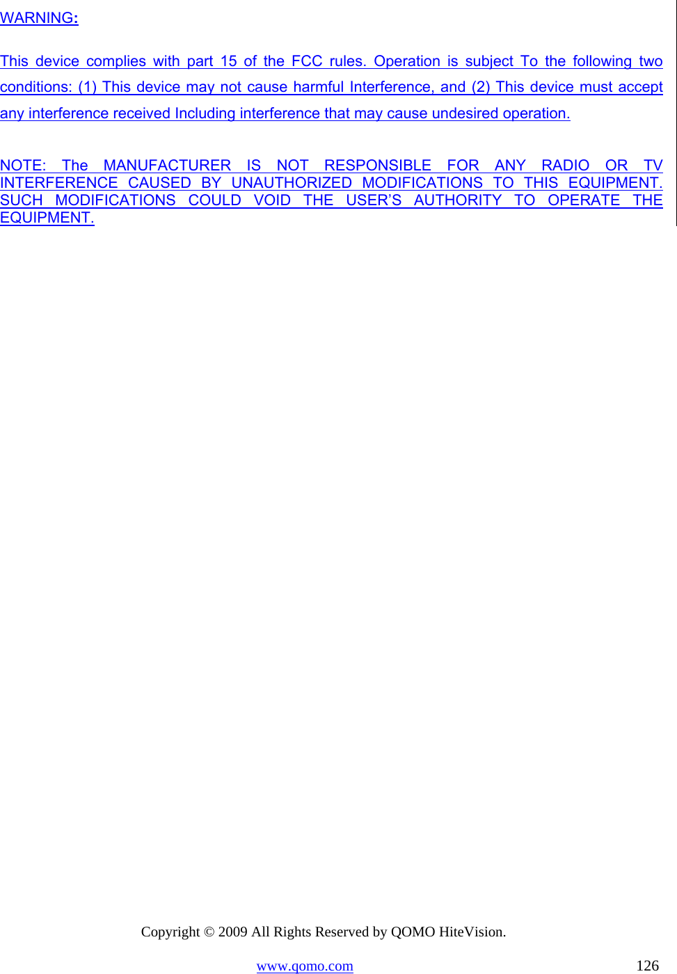 Copyright © 2009 All Rights Reserved by QOMO HiteVision. www.qomo.com                                                                          126  WARNING: This device complies with part 15 of the FCC rules. Operation is subject To the following two conditions: (1) This device may not cause harmful Interference, and (2) This device must accept any interference received Including interference that may cause undesired operation.  NOTE: The MANUFACTURER IS NOT RESPONSIBLE FOR ANY RADIO OR TV       INTERFERENCE CAUSED BY UNAUTHORIZED MODIFICATIONS TO THIS EQUIPMENT. SUCH MODIFICATIONS COULD VOID THE USER’S AUTHORITY TO OPERATE THE EQUIPMENT.