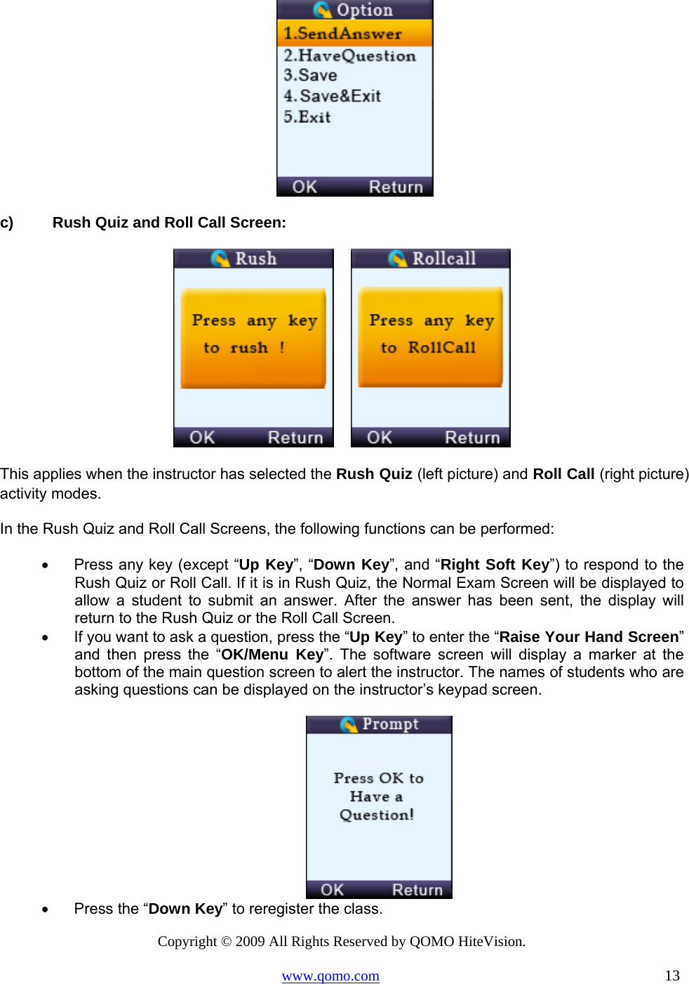 Copyright © 2009 All Rights Reserved by QOMO HiteVision. www.qomo.com                                                                          13   c)  Rush Quiz and Roll Call Screen:        This applies when the instructor has selected the Rush Quiz (left picture) and Roll Call (right picture) activity modes. In the Rush Quiz and Roll Call Screens, the following functions can be performed: •      Press any key (except “Up Key”, “Down Key”, and “Right Soft Key”) to respond to the Rush Quiz or Roll Call. If it is in Rush Quiz, the Normal Exam Screen will be displayed to allow a student to submit an answer. After the answer has been sent, the display will return to the Rush Quiz or the Roll Call Screen. •      If you want to ask a question, press the “Up Key” to enter the “Raise Your Hand Screen” and then press the “OK/Menu Key”. The software screen will display a marker at the bottom of the main question screen to alert the instructor. The names of students who are asking questions can be displayed on the instructor’s keypad screen.       •      Press the “Down Key” to reregister the class. 