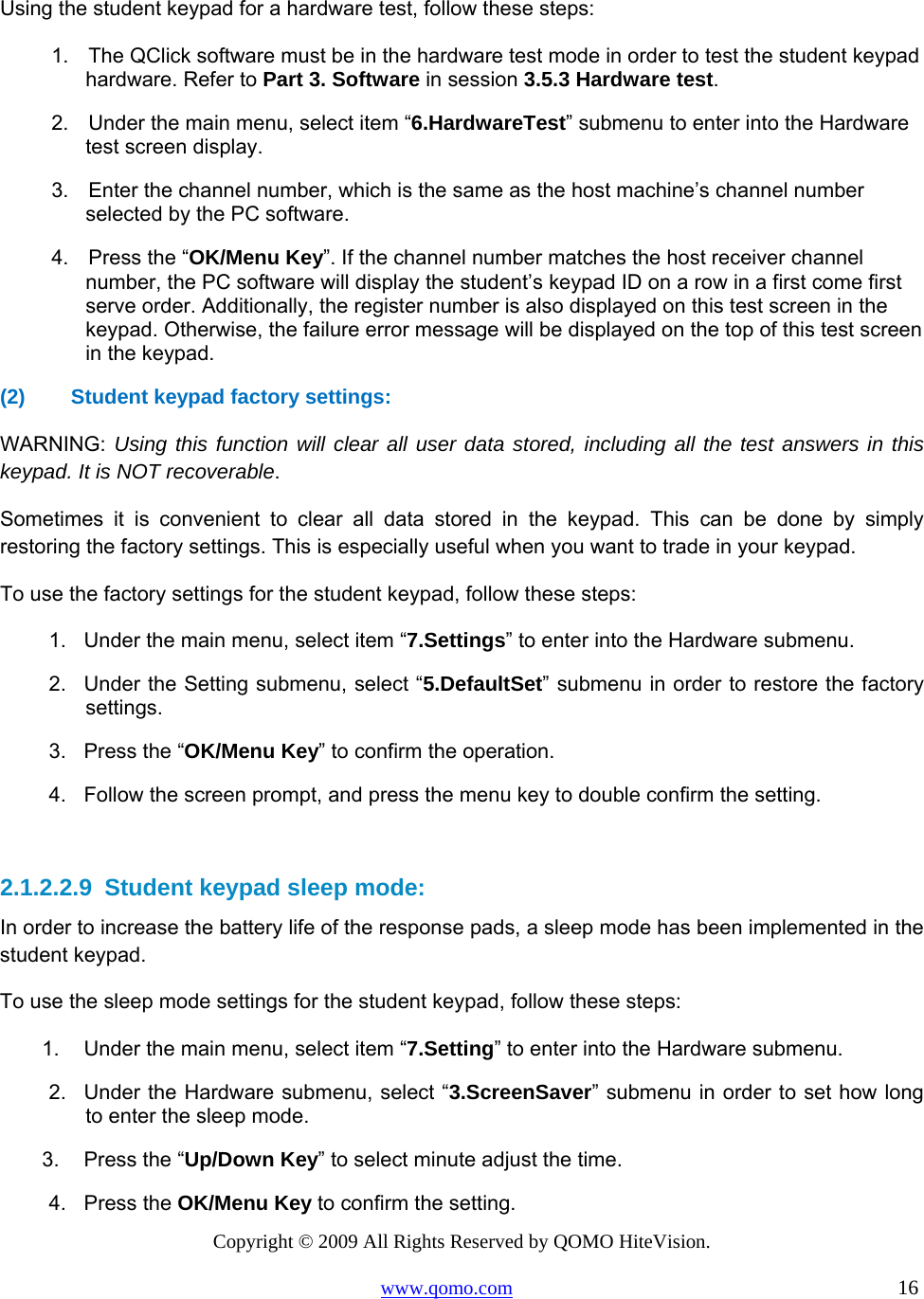 Copyright © 2009 All Rights Reserved by QOMO HiteVision. www.qomo.com                                                                          16   Using the student keypad for a hardware test, follow these steps: 1.    The QClick software must be in the hardware test mode in order to test the student keypad hardware. Refer to Part 3. Software in session 3.5.3 Hardware test.  2.    Under the main menu, select item “6.HardwareTest” submenu to enter into the Hardware test screen display. 3.    Enter the channel number, which is the same as the host machine’s channel number selected by the PC software. 4.    Press the “OK/Menu Key”. If the channel number matches the host receiver channel number, the PC software will display the student’s keypad ID on a row in a first come first serve order. Additionally, the register number is also displayed on this test screen in the keypad. Otherwise, the failure error message will be displayed on the top of this test screen in the keypad. (2)  Student keypad factory settings:  WARNING:  Using this function will clear all user data stored, including all the test answers in this keypad. It is NOT recoverable. Sometimes it is convenient to clear all data stored in the keypad. This can be done by simply restoring the factory settings. This is especially useful when you want to trade in your keypad. To use the factory settings for the student keypad, follow these steps: 1.  Under the main menu, select item “7.Settings” to enter into the Hardware submenu. 2.  Under the Setting submenu, select “5.DefaultSet” submenu in order to restore the factory settings.  3.  Press the “OK/Menu Key” to confirm the operation. 4.  Follow the screen prompt, and press the menu key to double confirm the setting.  2.1.2.2.9  Student keypad sleep mode: In order to increase the battery life of the response pads, a sleep mode has been implemented in the student keypad. To use the sleep mode settings for the student keypad, follow these steps: 1.  Under the main menu, select item “7.Setting” to enter into the Hardware submenu. 2.  Under the Hardware submenu, select “3.ScreenSaver” submenu in order to set how long to enter the sleep mode.  3.  Press the “Up/Down Key” to select minute adjust the time. 4. Press the OK/Menu Key to confirm the setting. 