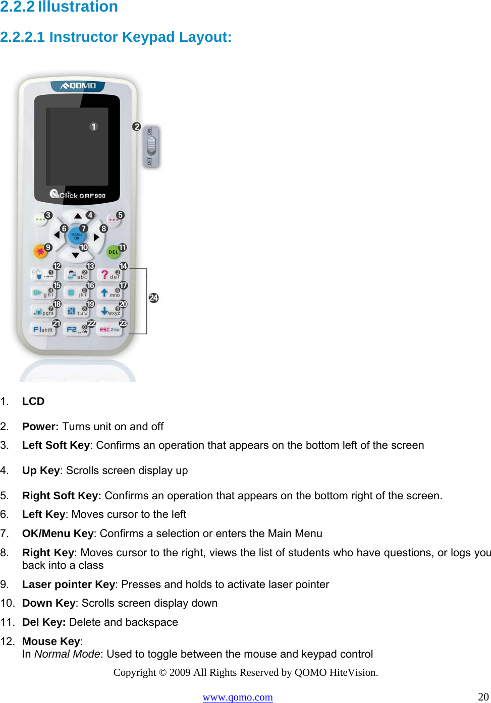 Copyright © 2009 All Rights Reserved by QOMO HiteVision. www.qomo.com                                                                          20  2.2.2 Illustration 2.2.2.1  Instructor Keypad Layout:  1.  LCD 2.  Power: Turns unit on and off 3.  Left Soft Key: Confirms an operation that appears on the bottom left of the screen 4.  Up Key: Scrolls screen display up 5.  Right Soft Key: Confirms an operation that appears on the bottom right of the screen.  6.  Left Key: Moves cursor to the left  7.  OK/Menu Key: Confirms a selection or enters the Main Menu 8.  Right Key: Moves cursor to the right, views the list of students who have questions, or logs you back into a class 9.  Laser pointer Key: Presses and holds to activate laser pointer 10.  Down Key: Scrolls screen display down 11.  Del Key: Delete and backspace 12.  Mouse Key:  In Normal Mode: Used to toggle between the mouse and keypad control 