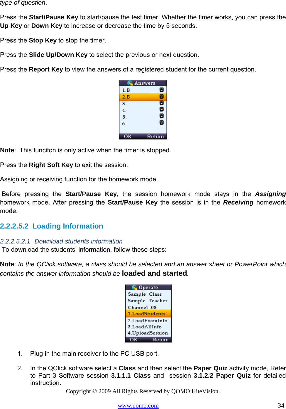 Copyright © 2009 All Rights Reserved by QOMO HiteVision. www.qomo.com                                                                          34  type of question. Press the Start/Pause Key to start/pause the test timer. Whether the timer works, you can press the Up Key or Down Key to increase or decrease the time by 5 seconds. Press the Stop Key to stop the timer. Press the Slide Up/Down Key to select the previous or next question. Press the Report Key to view the answers of a registered student for the current question.  Note:  This funciton is only active when the timer is stopped. Press the Right Soft Key to exit the session. Assigning or receiving function for the homework mode.  Before pressing the Start/Pause Key, the session homework mode stays in the Assigning     homework mode. After pressing the Start/Pause Key the session is in the Receiving homework mode.  2.2.2.5.2  Loading Information 2.2.2.5.2.1 Download students information  To download the students’ information, follow these steps: Note: In the QClick software, a class should be selected and an answer sheet or PowerPoint which contains the answer information should be loaded and started.  1.  Plug in the main receiver to the PC USB port.  2.  In the QClick software select a Class and then select the Paper Quiz activity mode, Refer to Part 3 Software session 3.1.1.1 Class and  session 3.1.2.2 Paper Quiz for detailed instruction. 
