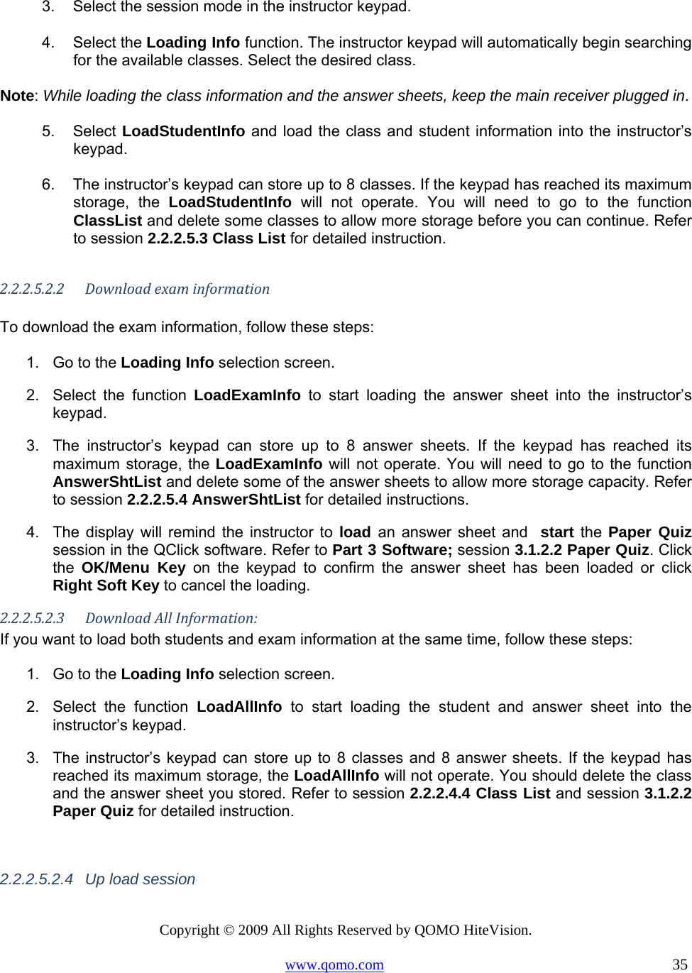 Copyright © 2009 All Rights Reserved by QOMO HiteVision. www.qomo.com                                                                          35   3.  Select the session mode in the instructor keypad.   4. Select the Loading Info function. The instructor keypad will automatically begin searching for the available classes. Select the desired class.   Note: While loading the class information and the answer sheets, keep the main receiver plugged in. 5. Select LoadStudentInfo and load the class and student information into the instructor’s keypad.   6.  The instructor’s keypad can store up to 8 classes. If the keypad has reached its maximum storage, the LoadStudentInfo will not operate. You will need to go to the function ClassList and delete some classes to allow more storage before you can continue. Refer to session 2.2.2.5.3 Class List for detailed instruction.    2.2.2.5.2.2Downloadexaminformation To download the exam information, follow these steps: 1.  Go to the Loading Info selection screen.  2. Select the function LoadExamInfo to start loading the answer sheet into the instructor’s keypad. 3.  The instructor’s keypad can store up to 8 answer sheets. If the keypad has reached its maximum storage, the LoadExamInfo will not operate. You will need to go to the function AnswerShtList and delete some of the answer sheets to allow more storage capacity. Refer to session 2.2.2.5.4 AnswerShtList for detailed instructions.  4.  The display will remind the instructor to load  an answer sheet and  start the Paper Quiz session in the QClick software. Refer to Part 3 Software; session 3.1.2.2 Paper Quiz. Click the  OK/Menu Key on the keypad to confirm the answer sheet has been loaded or click Right Soft Key to cancel the loading. 2.2.2.5.2.3DownloadAllInformation:If you want to load both students and exam information at the same time, follow these steps: 1.  Go to the Loading Info selection screen.  2.  Select the function LoadAllInfo to start loading the student and answer sheet into the instructor’s keypad. 3.  The instructor’s keypad can store up to 8 classes and 8 answer sheets. If the keypad has reached its maximum storage, the LoadAllInfo will not operate. You should delete the class and the answer sheet you stored. Refer to session 2.2.2.4.4 Class List and session 3.1.2.2 Paper Quiz for detailed instruction.  2.2.2.5.2.4  Up load session  