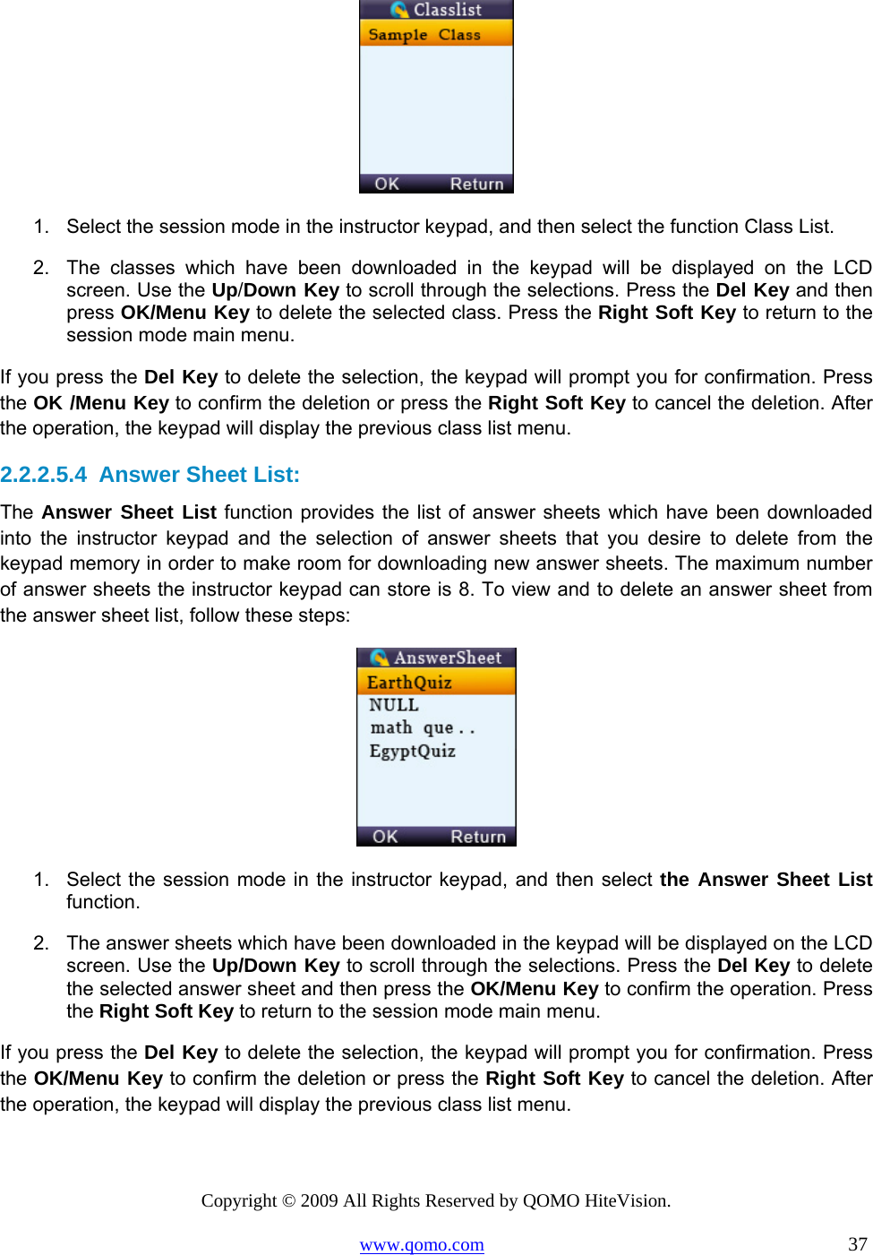Copyright © 2009 All Rights Reserved by QOMO HiteVision. www.qomo.com                                                                          37   1.  Select the session mode in the instructor keypad, and then select the function Class List. 2.  The classes which have been downloaded in the keypad will be displayed on the LCD screen. Use the Up/Down Key to scroll through the selections. Press the Del Key and then press OK/Menu Key to delete the selected class. Press the Right Soft Key to return to the session mode main menu. If you press the Del Key to delete the selection, the keypad will prompt you for confirmation. Press the OK /Menu Key to confirm the deletion or press the Right Soft Key to cancel the deletion. After the operation, the keypad will display the previous class list menu.  2.2.2.5.4  Answer Sheet List: The Answer Sheet List function provides the list of answer sheets which have been downloaded into the instructor keypad and the selection of answer sheets that you desire to delete from the keypad memory in order to make room for downloading new answer sheets. The maximum number of answer sheets the instructor keypad can store is 8. To view and to delete an answer sheet from the answer sheet list, follow these steps:  1.  Select the session mode in the instructor keypad, and then select the Answer Sheet List function. 2.  The answer sheets which have been downloaded in the keypad will be displayed on the LCD screen. Use the Up/Down Key to scroll through the selections. Press the Del Key to delete the selected answer sheet and then press the OK/Menu Key to confirm the operation. Press the Right Soft Key to return to the session mode main menu. If you press the Del Key to delete the selection, the keypad will prompt you for confirmation. Press the OK/Menu Key to confirm the deletion or press the Right Soft Key to cancel the deletion. After the operation, the keypad will display the previous class list menu.  