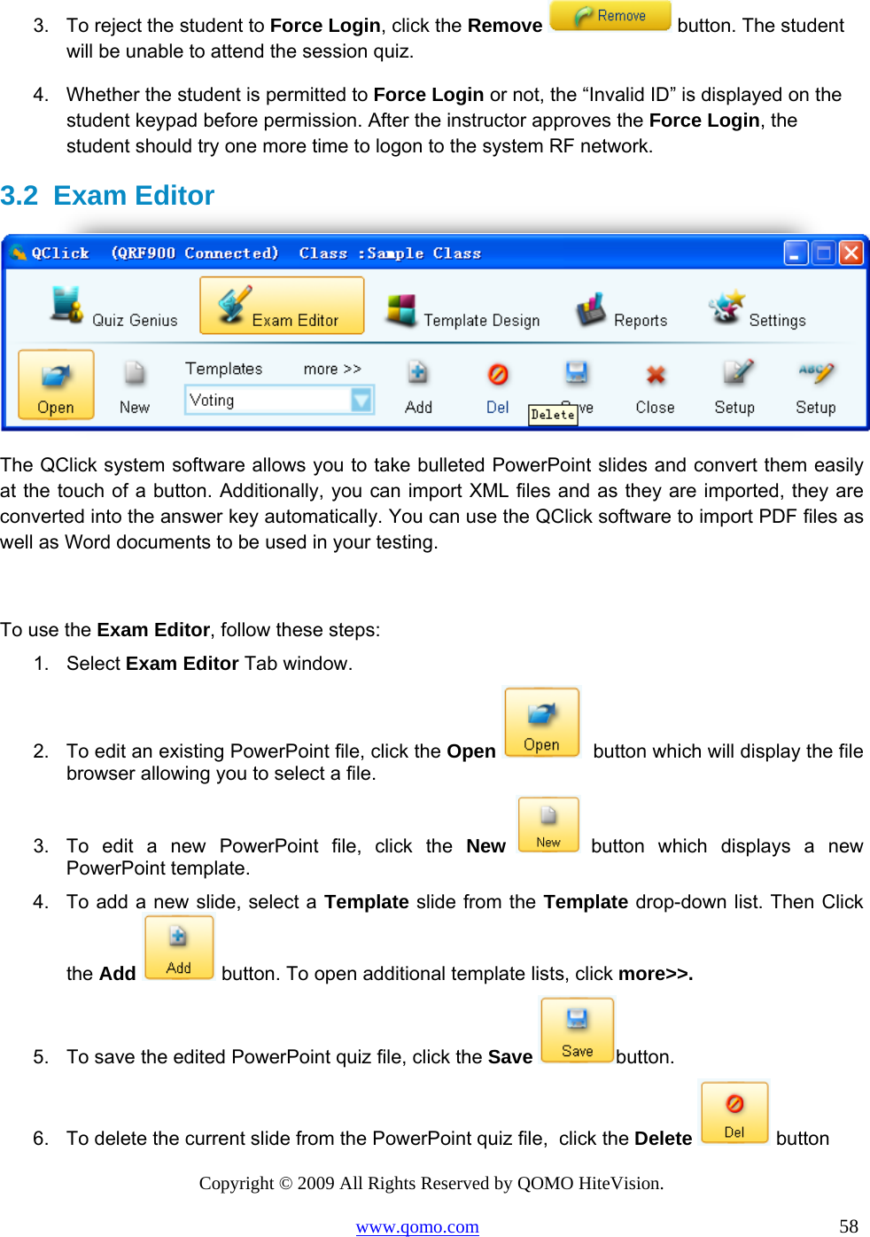 Copyright © 2009 All Rights Reserved by QOMO HiteVision. www.qomo.com                                                                          58  3.  To reject the student to Force Login, click the Remove  button. The student will be unable to attend the session quiz. 4.  Whether the student is permitted to Force Login or not, the “Invalid ID” is displayed on the student keypad before permission. After the instructor approves the Force Login, the student should try one more time to logon to the system RF network. 3.2 Exam Editor  The QClick system software allows you to take bulleted PowerPoint slides and convert them easily at the touch of a button. Additionally, you can import XML files and as they are imported, they are converted into the answer key automatically. You can use the QClick software to import PDF files as well as Word documents to be used in your testing.  To use the Exam Editor, follow these steps: 1. Select Exam Editor Tab window. 2.  To edit an existing PowerPoint file, click the Open   button which will display the file browser allowing you to select a file. 3.  To edit a new PowerPoint file, click the New   button which displays a new PowerPoint template. 4.  To add a new slide, select a Template slide from the Template drop-down list. Then Click the Add  button. To open additional template lists, click more&gt;&gt;. 5.  To save the edited PowerPoint quiz file, click the Save button. 6.  To delete the current slide from the PowerPoint quiz file,  click the Delete  button 