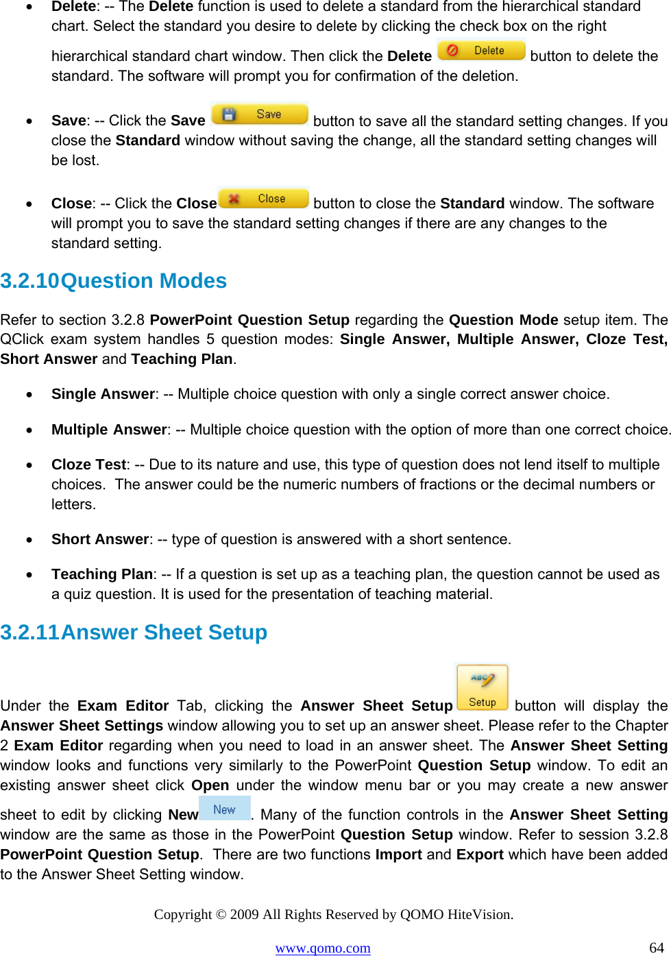Copyright © 2009 All Rights Reserved by QOMO HiteVision. www.qomo.com                                                                          64  •  Delete: -- The Delete function is used to delete a standard from the hierarchical standard chart. Select the standard you desire to delete by clicking the check box on the right hierarchical standard chart window. Then click the Delete   button to delete the standard. The software will prompt you for confirmation of the deletion.  •  Save: -- Click the Save   button to save all the standard setting changes. If you close the Standard window without saving the change, all the standard setting changes will be lost.  •  Close: -- Click the Close  button to close the Standard window. The software will prompt you to save the standard setting changes if there are any changes to the standard setting.  3.2.10 Question  Modes Refer to section 3.2.8 PowerPoint Question Setup regarding the Question Mode setup item. The QClick exam system handles 5 question modes: Single Answer, Multiple Answer, Cloze Test, Short Answer and Teaching Plan.  •  Single Answer: -- Multiple choice question with only a single correct answer choice. •  Multiple Answer: -- Multiple choice question with the option of more than one correct choice.  •  Cloze Test: -- Due to its nature and use, this type of question does not lend itself to multiple choices.  The answer could be the numeric numbers of fractions or the decimal numbers or letters. •  Short Answer: -- type of question is answered with a short sentence. •  Teaching Plan: -- If a question is set up as a teaching plan, the question cannot be used as a quiz question. It is used for the presentation of teaching material. 3.2.11 Answer Sheet Setup Under the Exam Editor Tab, clicking the Answer Sheet Setup  button will display the Answer Sheet Settings window allowing you to set up an answer sheet. Please refer to the Chapter 2 Exam Editor regarding when you need to load in an answer sheet. The Answer Sheet Setting window looks and functions very similarly to the PowerPoint Question Setup window. To edit an existing answer sheet click Open under the window menu bar or you may create a new answer sheet to edit by clicking New . Many of the function controls in the Answer Sheet Setting window are the same as those in the PowerPoint Question Setup window. Refer to session 3.2.8 PowerPoint Question Setup.  There are two functions Import and Export which have been added to the Answer Sheet Setting window. 