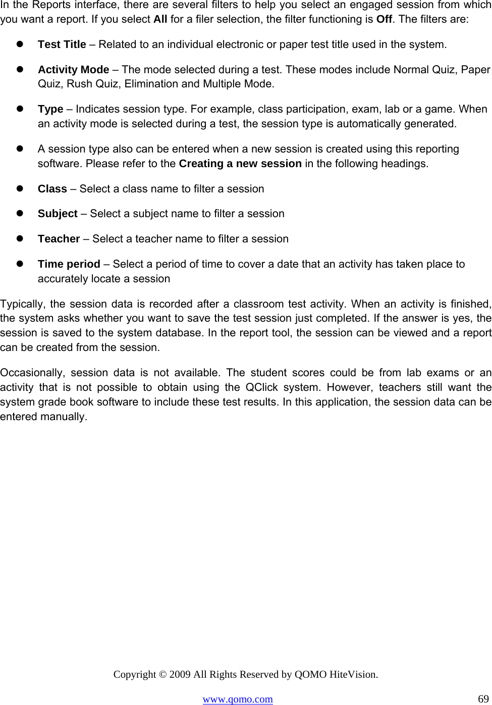 Copyright © 2009 All Rights Reserved by QOMO HiteVision. www.qomo.com                                                                          69  In the Reports interface, there are several filters to help you select an engaged session from which you want a report. If you select All for a filer selection, the filter functioning is Off. The filters are:    Test Title – Related to an individual electronic or paper test title used in the system.    Activity Mode – The mode selected during a test. These modes include Normal Quiz, Paper Quiz, Rush Quiz, Elimination and Multiple Mode.   Type – Indicates session type. For example, class participation, exam, lab or a game. When an activity mode is selected during a test, the session type is automatically generated.    A session type also can be entered when a new session is created using this reporting software. Please refer to the Creating a new session in the following headings.   Class – Select a class name to filter a session   Subject – Select a subject name to filter a session   Teacher – Select a teacher name to filter a session   Time period – Select a period of time to cover a date that an activity has taken place to accurately locate a session Typically, the session data is recorded after a classroom test activity. When an activity is finished, the system asks whether you want to save the test session just completed. If the answer is yes, the session is saved to the system database. In the report tool, the session can be viewed and a report can be created from the session.  Occasionally, session data is not available. The student scores could be from lab exams or an activity that is not possible to obtain using the QClick system. However, teachers still want the system grade book software to include these test results. In this application, the session data can be entered manually.  