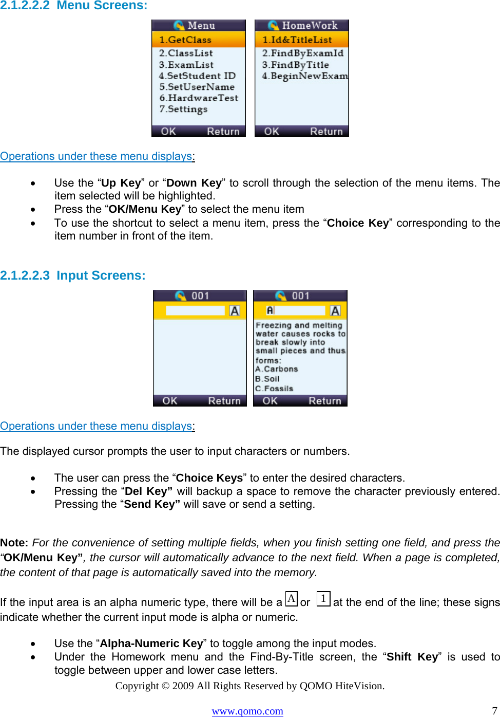 Copyright © 2009 All Rights Reserved by QOMO HiteVision. www.qomo.com                                                                          7  2.1.2.2.2  Menu Screens:      Operations under these menu displays:  •      Use the “Up Key” or “Down Key” to scroll through the selection of the menu items. The item selected will be highlighted.  •      Press the “OK/Menu Key” to select the menu item •      To use the shortcut to select a menu item, press the “Choice Key” corresponding to the item number in front of the item.  2.1.2.2.3  Input Screens:     Operations under these menu displays:  The displayed cursor prompts the user to input characters or numbers. •      The user can press the “Choice Keys” to enter the desired characters.  •      Pressing the “Del Key” will backup a space to remove the character previously entered. Pressing the “Send Key” will save or send a setting.   Note: For the convenience of setting multiple fields, when you finish setting one field, and press the “OK/Menu Key”, the cursor will automatically advance to the next field. When a page is completed, the content of that page is automatically saved into the memory. If the input area is an alpha numeric type, there will be a   or    at the end of the line; these signs indicate whether the current input mode is alpha or numeric.  •      Use the “Alpha-Numeric Key” to toggle among the input modes.  •      Under the Homework menu and the Find-By-Title screen, the “Shift Key” is used to toggle between upper and lower case letters. 1A