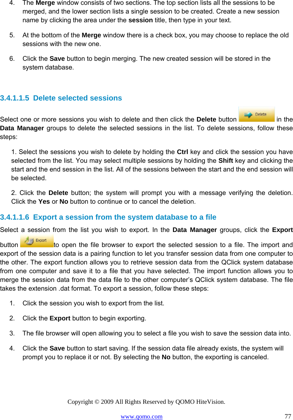 Copyright © 2009 All Rights Reserved by QOMO HiteVision. www.qomo.com                                                                          77  4. The Merge window consists of two sections. The top section lists all the sessions to be merged, and the lower section lists a single session to be created. Create a new session name by clicking the area under the session title, then type in your text. 5.  At the bottom of the Merge window there is a check box, you may choose to replace the old sessions with the new one. 6. Click the Save button to begin merging. The new created session will be stored in the system database.  3.4.1.1.5  Delete selected sessions Select one or more sessions you wish to delete and then click the Delete button   in the Data Manager groups to delete the selected sessions in the list. To delete sessions, follow these steps: 1. Select the sessions you wish to delete by holding the Ctrl key and click the session you have selected from the list. You may select multiple sessions by holding the Shift key and clicking the start and the end session in the list. All of the sessions between the start and the end session will be selected. 2. Click the Delete button; the system will prompt you with a message verifying the deletion. Click the Yes or No button to continue or to cancel the deletion. 3.4.1.1.6  Export a session from the system database to a file Select a session from the list you wish to export. In the Data Manager groups, click the Export button  to open the file browser to export the selected session to a file. The import and export of the session data is a pairing function to let you transfer session data from one computer to the other. The export function allows you to retrieve session data from the QClick system database from one computer and save it to a file that you have selected. The import function allows you to merge the session data from the data file to the other computer’s QClick system database. The file takes the extension .dat format. To export a session, follow these steps: 1.  Click the session you wish to export from the list. 2. Click the Export button to begin exporting. 3.  The file browser will open allowing you to select a file you wish to save the session data into. 4. Click the Save button to start saving. If the session data file already exists, the system will prompt you to replace it or not. By selecting the No button, the exporting is canceled.  