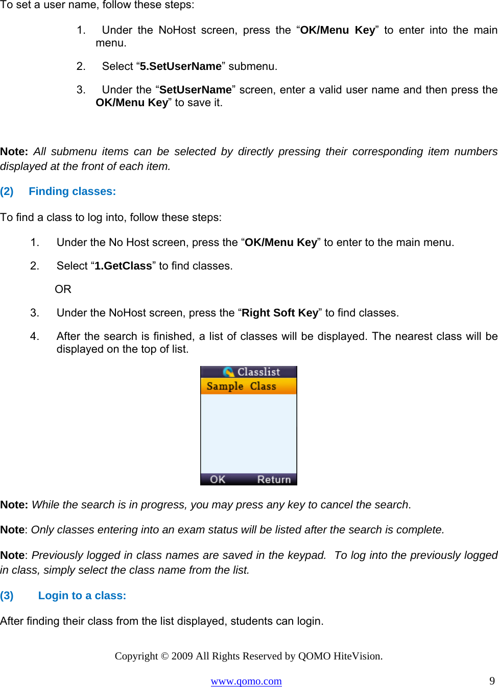 Copyright © 2009 All Rights Reserved by QOMO HiteVision. www.qomo.com                                                                          9   To set a user name, follow these steps:  1.    Under the NoHost screen, press the “OK/Menu Key” to enter into the main menu. 2.    Select “5.SetUserName” submenu. 3.    Under the “SetUserName” screen, enter a valid user name and then press the OK/Menu Key” to save it.  Note: All submenu items can be selected by directly pressing their corresponding item numbers displayed at the front of each item. (2) Finding classes:  To find a class to log into, follow these steps: 1.  Under the No Host screen, press the “OK/Menu Key” to enter to the main menu. 2. Select “1.GetClass” to find classes.    OR    3.  Under the NoHost screen, press the “Right Soft Key” to find classes. 4.  After the search is finished, a list of classes will be displayed. The nearest class will be displayed on the top of list.  Note: While the search is in progress, you may press any key to cancel the search. Note: Only classes entering into an exam status will be listed after the search is complete.  Note: Previously logged in class names are saved in the keypad.  To log into the previously logged in class, simply select the class name from the list. (3)  Login to a class:  After finding their class from the list displayed, students can login. 