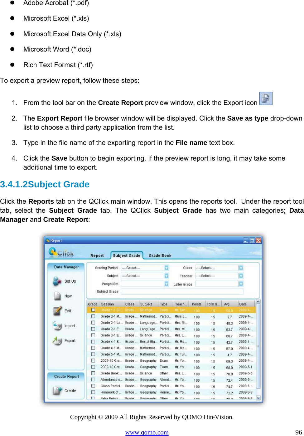 Copyright © 2009 All Rights Reserved by QOMO HiteVision. www.qomo.com                                                                          96    Adobe Acrobat (*.pdf)   Microsoft Excel (*.xls)   Microsoft Excel Data Only (*.xls)   Microsoft Word (*.doc)   Rich Text Format (*.rtf) To export a preview report, follow these steps: 1.  From the tool bar on the Create Report preview window, click the Export icon   2. The Export Report file browser window will be displayed. Click the Save as type drop-down list to choose a third party application from the list. 3.  Type in the file name of the exporting report in the File name text box. 4. Click the Save button to begin exporting. If the preview report is long, it may take some additional time to export. 3.4.1.2 Subject Grade Click the Reports tab on the QClick main window. This opens the reports tool.  Under the report tool tab, select the Subject Grade tab. The QClick Subject Grade has two main categories; Data Manager and Create Report:  