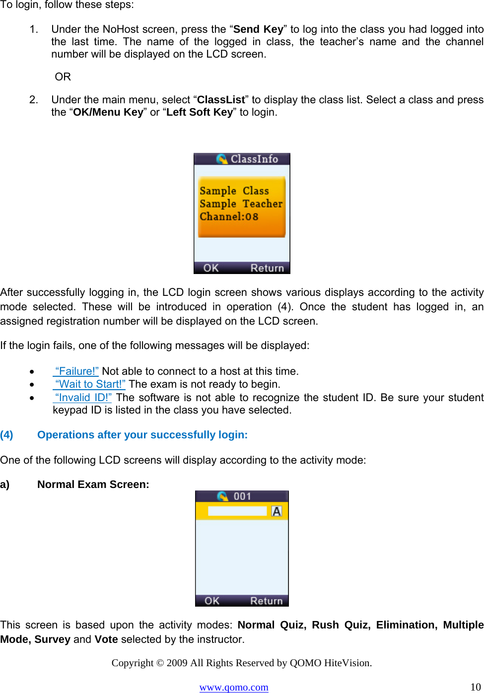 Copyright © 2009 All Rights Reserved by QOMO HiteVision. www.qomo.com                                                                          10  To login, follow these steps: 1.  Under the NoHost screen, press the “Send Key” to log into the class you had logged into the last time. The name of the logged in class, the teacher’s name and the channel number will be displayed on the LCD screen.  OR 2.  Under the main menu, select “ClassList” to display the class list. Select a class and press the “OK/Menu Key” or “Left Soft Key” to login.   After successfully logging in, the LCD login screen shows various displays according to the activity mode selected. These will be introduced in operation (4). Once the student has logged in, an assigned registration number will be displayed on the LCD screen.  If the login fails, one of the following messages will be displayed: •       “Failure!” Not able to connect to a host at this time. •       “Wait to Start!” The exam is not ready to begin. •       “Invalid ID!” The software is not able to recognize the student ID. Be sure your student keypad ID is listed in the class you have selected.  (4)  Operations after your successfully login:  One of the following LCD screens will display according to the activity mode: a)  Normal Exam Screen:  This screen is based upon the activity modes: Normal Quiz, Rush Quiz, Elimination, Multiple Mode, Survey and Vote selected by the instructor. 