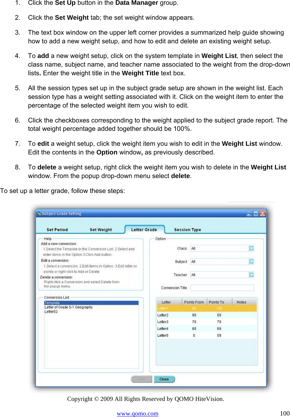 Copyright © 2009 All Rights Reserved by QOMO HiteVision. www.qomo.com                                                                          100  1. Click the Set Up button in the Data Manager group. 2. Click the Set Weight tab; the set weight window appears. 3.  The text box window on the upper left corner provides a summarized help guide showing how to add a new weight setup, and how to edit and delete an existing weight setup.  4. To add a new weight setup, click on the system template in Weight List, then select the class name, subject name, and teacher name associated to the weight from the drop-down lists. Enter the weight title in the Weight Title text box. 5.  All the session types set up in the subject grade setup are shown in the weight list. Each session type has a weight setting associated with it. Click on the weight item to enter the percentage of the selected weight item you wish to edit. 6.  Click the checkboxes corresponding to the weight applied to the subject grade report. The total weight percentage added together should be 100%. 7. To edit a weight setup, click the weight item you wish to edit in the Weight List window. Edit the contents in the Option window, as previously described. 8. To delete a weight setup, right click the weight item you wish to delete in the Weight List window. From the popup drop-down menu select delete. To set up a letter grade, follow these steps:  