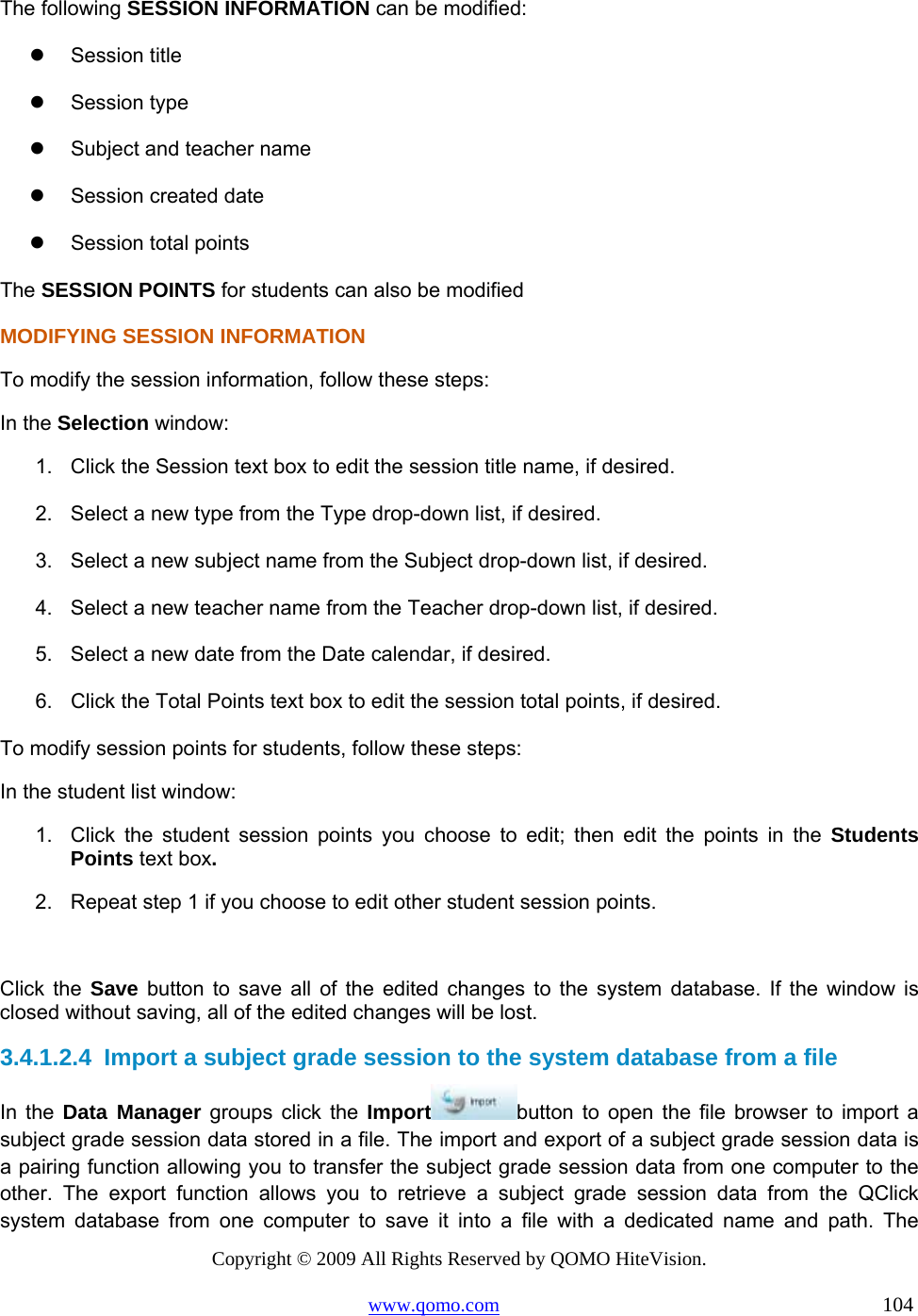 Copyright © 2009 All Rights Reserved by QOMO HiteVision. www.qomo.com                                                                          104  The following SESSION INFORMATION can be modified:   Session title   Session type   Subject and teacher name   Session created date   Session total points The SESSION POINTS for students can also be modified MODIFYING SESSION INFORMATION To modify the session information, follow these steps: In the Selection window: 1.  Click the Session text box to edit the session title name, if desired. 2.  Select a new type from the Type drop-down list, if desired. 3.  Select a new subject name from the Subject drop-down list, if desired. 4.  Select a new teacher name from the Teacher drop-down list, if desired. 5.  Select a new date from the Date calendar, if desired. 6.  Click the Total Points text box to edit the session total points, if desired. To modify session points for students, follow these steps: In the student list window: 1.  Click the student session points you choose to edit; then edit the points in the Students Points text box. 2.  Repeat step 1 if you choose to edit other student session points.  Click the Save button to save all of the edited changes to the system database. If the window is closed without saving, all of the edited changes will be lost. 3.4.1.2.4  Import a subject grade session to the system database from a file In the Data Manager groups click the Import button to open the file browser to import a subject grade session data stored in a file. The import and export of a subject grade session data is a pairing function allowing you to transfer the subject grade session data from one computer to the other. The export function allows you to retrieve a subject grade session data from the QClick system database from one computer to save it into a file with a dedicated name and path. The 