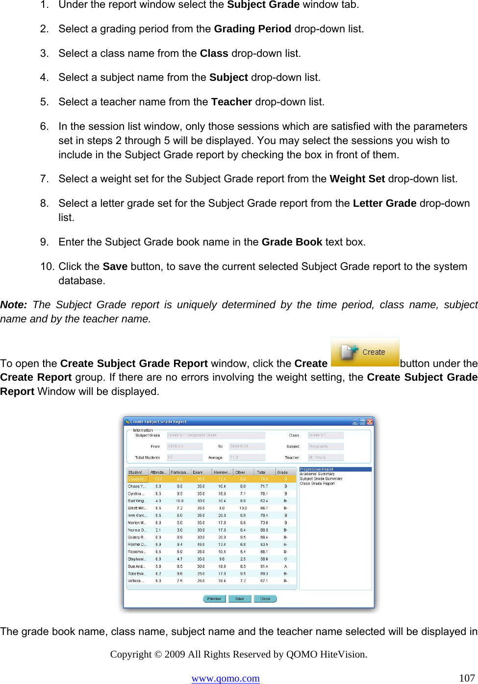Copyright © 2009 All Rights Reserved by QOMO HiteVision. www.qomo.com                                                                          107  1.  Under the report window select the Subject Grade window tab. 2.  Select a grading period from the Grading Period drop-down list. 3.  Select a class name from the Class drop-down list. 4.  Select a subject name from the Subject drop-down list. 5.  Select a teacher name from the Teacher drop-down list. 6.  In the session list window, only those sessions which are satisfied with the parameters set in steps 2 through 5 will be displayed. You may select the sessions you wish to include in the Subject Grade report by checking the box in front of them. 7.  Select a weight set for the Subject Grade report from the Weight Set drop-down list. 8.  Select a letter grade set for the Subject Grade report from the Letter Grade drop-down list. 9.  Enter the Subject Grade book name in the Grade Book text box. 10. Click the Save button, to save the current selected Subject Grade report to the system database. Note: The Subject Grade report is uniquely determined by the time period, class name, subject name and by the teacher name. To open the Create Subject Grade Report window, click the Create  button under the Create Report group. If there are no errors involving the weight setting, the Create Subject Grade Report Window will be displayed.  The grade book name, class name, subject name and the teacher name selected will be displayed in 
