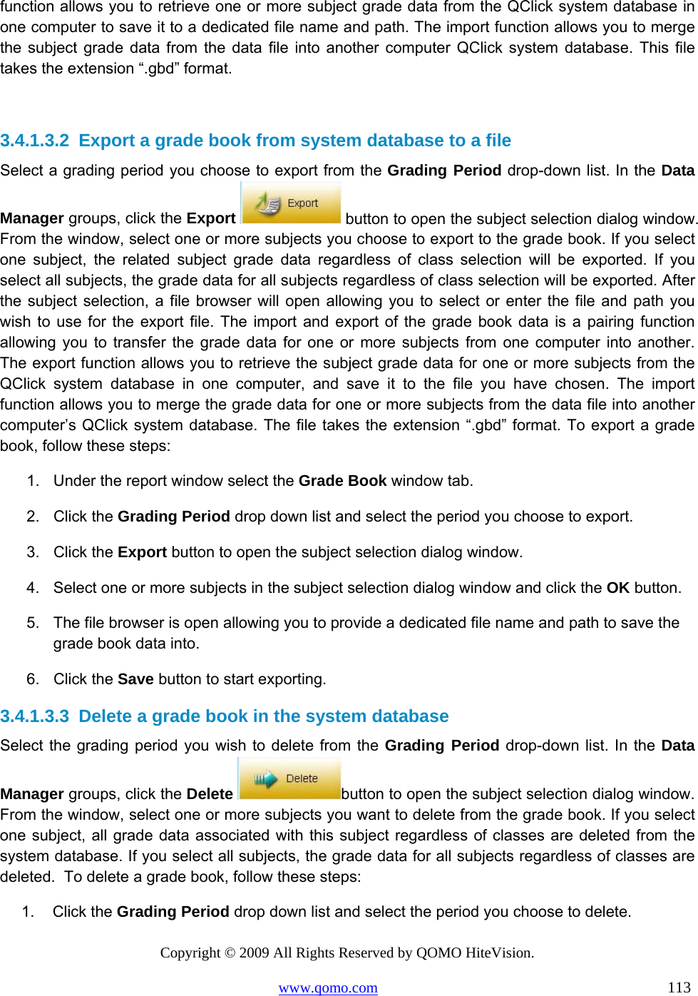 Copyright © 2009 All Rights Reserved by QOMO HiteVision. www.qomo.com                                                                          113  function allows you to retrieve one or more subject grade data from the QClick system database in one computer to save it to a dedicated file name and path. The import function allows you to merge the subject grade data from the data file into another computer QClick system database. This file takes the extension “.gbd” format.   3.4.1.3.2  Export a grade book from system database to a file Select a grading period you choose to export from the Grading Period drop-down list. In the Data Manager groups, click the Export   button to open the subject selection dialog window. From the window, select one or more subjects you choose to export to the grade book. If you select one subject, the related subject grade data regardless of class selection will be exported. If you select all subjects, the grade data for all subjects regardless of class selection will be exported. After the subject selection, a file browser will open allowing you to select or enter the file and path you wish to use for the export file. The import and export of the grade book data is a pairing function allowing you to transfer the grade data for one or more subjects from one computer into another. The export function allows you to retrieve the subject grade data for one or more subjects from the QClick system database in one computer, and save it to the file you have chosen. The import function allows you to merge the grade data for one or more subjects from the data file into another computer’s QClick system database. The file takes the extension “.gbd” format. To export a grade book, follow these steps: 1.  Under the report window select the Grade Book window tab. 2. Click the Grading Period drop down list and select the period you choose to export. 3. Click the Export button to open the subject selection dialog window. 4.  Select one or more subjects in the subject selection dialog window and click the OK button. 5.  The file browser is open allowing you to provide a dedicated file name and path to save the grade book data into. 6. Click the Save button to start exporting.  3.4.1.3.3  Delete a grade book in the system database Select the grading period you wish to delete from the Grading Period drop-down list. In the Data Manager groups, click the Delete  button to open the subject selection dialog window. From the window, select one or more subjects you want to delete from the grade book. If you select one subject, all grade data associated with this subject regardless of classes are deleted from the system database. If you select all subjects, the grade data for all subjects regardless of classes are deleted.  To delete a grade book, follow these steps: 1. Click the Grading Period drop down list and select the period you choose to delete. 