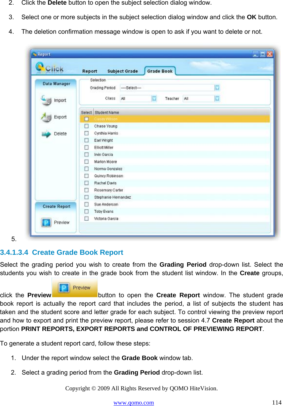 Copyright © 2009 All Rights Reserved by QOMO HiteVision. www.qomo.com                                                                          114  2. Click the Delete button to open the subject selection dialog window. 3.  Select one or more subjects in the subject selection dialog window and click the OK button. 4.  The deletion confirmation message window is open to ask if you want to delete or not.  5.   3.4.1.3.4  Create Grade Book Report Select the grading period you wish to create from the Grading Period drop-down list. Select the students you wish to create in the grade book from the student list window. In the Create groups, click the Preview button to open the Create Report window. The student grade book report is actually the report card that includes the period, a list of subjects the student has taken and the student score and letter grade for each subject. To control viewing the preview report and how to export and print the preview report, please refer to session 4.7 Create Report about the portion PRINT REPORTS, EXPORT REPORTS and CONTROL OF PREVIEWING REPORT. To generate a student report card, follow these steps: 1.  Under the report window select the Grade Book window tab. 2.  Select a grading period from the Grading Period drop-down list. 