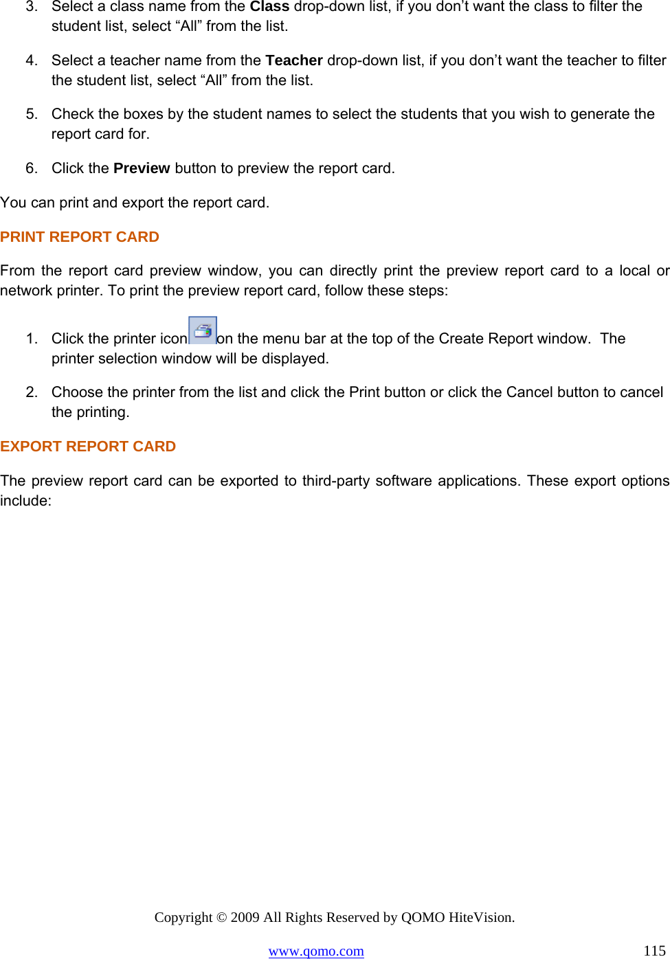 Copyright © 2009 All Rights Reserved by QOMO HiteVision. www.qomo.com                                                                          115  3.  Select a class name from the Class drop-down list, if you don’t want the class to filter the student list, select “All” from the list. 4.  Select a teacher name from the Teacher drop-down list, if you don’t want the teacher to filter the student list, select “All” from the list. 5.  Check the boxes by the student names to select the students that you wish to generate the report card for. 6. Click the Preview button to preview the report card. You can print and export the report card. PRINT REPORT CARD From the report card preview window, you can directly print the preview report card to a local or network printer. To print the preview report card, follow these steps: 1.  Click the printer icon on the menu bar at the top of the Create Report window.  The printer selection window will be displayed. 2.  Choose the printer from the list and click the Print button or click the Cancel button to cancel the printing. EXPORT REPORT CARD The preview report card can be exported to third-party software applications. These export options include: 