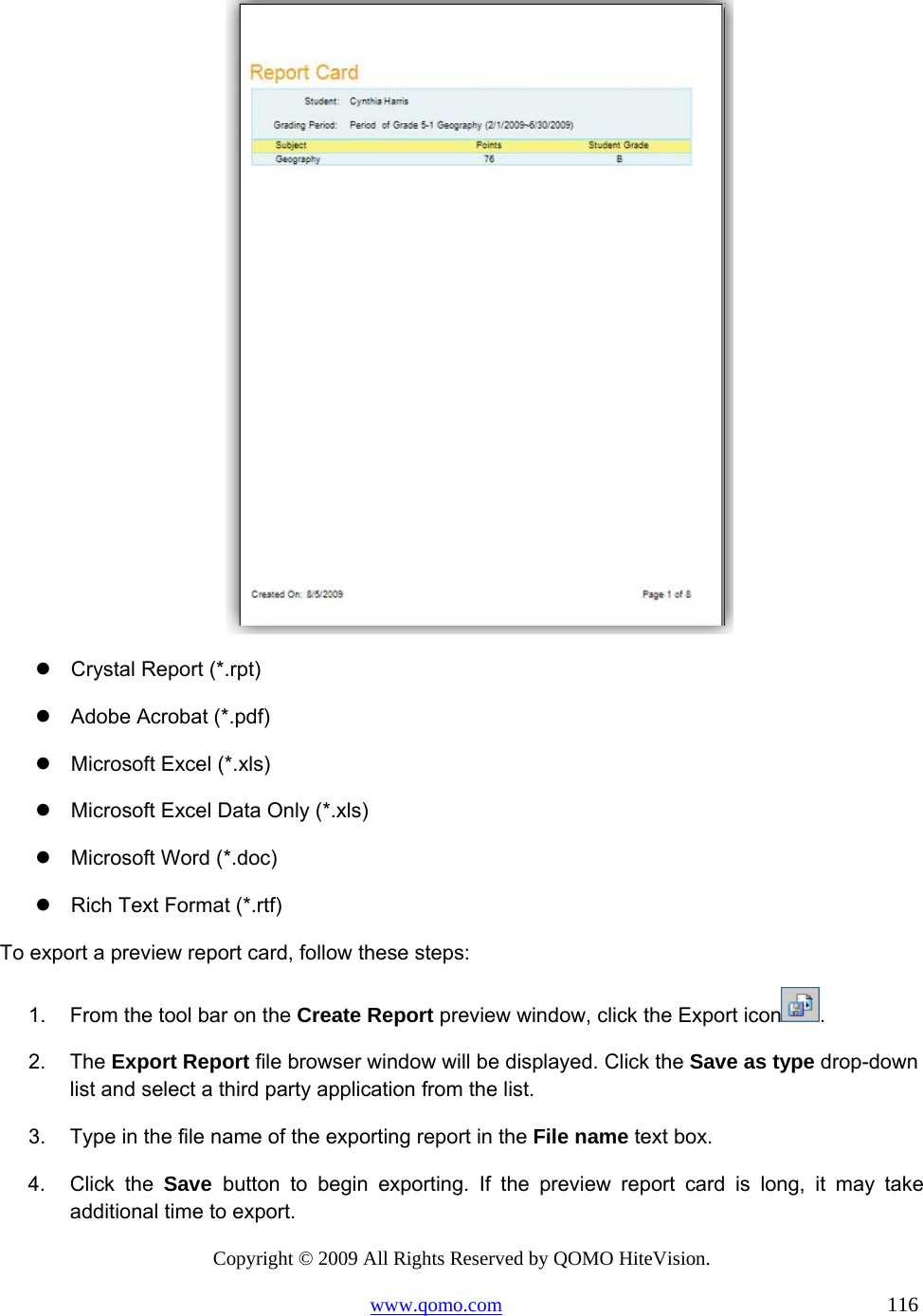 Copyright © 2009 All Rights Reserved by QOMO HiteVision. www.qomo.com                                                                          116    Crystal Report (*.rpt)  Adobe Acrobat (*.pdf)  Microsoft Excel (*.xls)  Microsoft Excel Data Only (*.xls)  Microsoft Word (*.doc)  Rich Text Format (*.rtf) To export a preview report card, follow these steps: 1.  From the tool bar on the Create Report preview window, click the Export icon . 2. The Export Report file browser window will be displayed. Click the Save as type drop-down list and select a third party application from the list. 3.  Type in the file name of the exporting report in the File name text box. 4. Click the Save  button to begin exporting. If the preview report card is long, it may take additional time to export. 