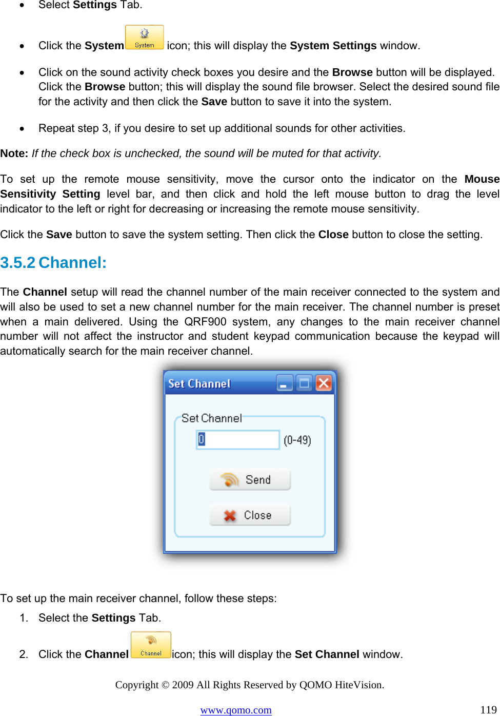 Copyright © 2009 All Rights Reserved by QOMO HiteVision. www.qomo.com                                                                          119  •  Select Settings Tab. •  Click the System  icon; this will display the System Settings window. •  Click on the sound activity check boxes you desire and the Browse button will be displayed. Click the Browse button; this will display the sound file browser. Select the desired sound file for the activity and then click the Save button to save it into the system. •  Repeat step 3, if you desire to set up additional sounds for other activities. Note: If the check box is unchecked, the sound will be muted for that activity. To set up the remote mouse sensitivity, move the cursor onto the indicator on the Mouse Sensitivity Setting level bar, and then click and hold the left mouse button to drag the level indicator to the left or right for decreasing or increasing the remote mouse sensitivity. Click the Save button to save the system setting. Then click the Close button to close the setting. 3.5.2 Channel:  The Channel setup will read the channel number of the main receiver connected to the system and will also be used to set a new channel number for the main receiver. The channel number is preset when a main delivered. Using the QRF900 system, any changes to the main receiver channel number will not affect the instructor and student keypad communication because the keypad will automatically search for the main receiver channel.    To set up the main receiver channel, follow these steps: 1. Select the Settings Tab. 2. Click the Channel icon; this will display the Set Channel window. 