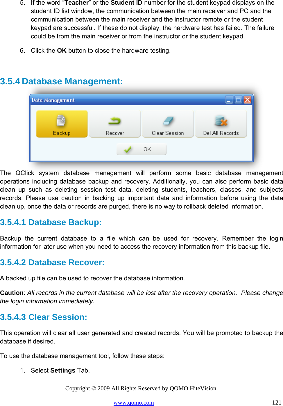 Copyright © 2009 All Rights Reserved by QOMO HiteVision. www.qomo.com                                                                          121  5.  If the word “Teacher” or the Student ID number for the student keypad displays on the student ID list window, the communication between the main receiver and PC and the communication between the main receiver and the instructor remote or the student keypad are successful. If these do not display, the hardware test has failed. The failure could be from the main receiver or from the instructor or the student keypad. 6. Click the OK button to close the hardware testing.  3.5.4 Database Management:   The QClick system database management will perform some basic database management operations including database backup and recovery. Additionally, you can also perform basic data clean up such as deleting session test data, deleting students, teachers, classes, and subjects records. Please use caution in backing up important data and information before using the data clean up, once the data or records are purged, there is no way to rollback deleted information. 3.5.4.1  Database Backup:   Backup the current database to a file which can be used for recovery. Remember the login information for later use when you need to access the recovery information from this backup file. 3.5.4.2  Database Recover: A backed up file can be used to recover the database information.  Caution: All records in the current database will be lost after the recovery operation.  Please change the login information immediately. 3.5.4.3  Clear Session: This operation will clear all user generated and created records. You will be prompted to backup the database if desired. To use the database management tool, follow these steps: 1. Select Settings Tab. 