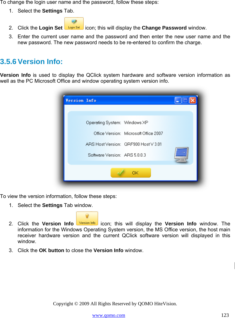 Copyright © 2009 All Rights Reserved by QOMO HiteVision. www.qomo.com                                                                          123   To change the login user name and the password, follow these steps: 1. Select the Settings Tab. 2. Click the Login Set  icon; this will display the Change Password window. 3.  Enter the current user name and the password and then enter the new user name and the new password. The new password needs to be re-entered to confirm the charge.  3.5.6 Version Info:  Version Info is used to display the QClick system hardware and software version information as well as the PC Microsoft Office and window operating system version info.     To view the version information, follow these steps: 1. Select the Settings Tab window. 2. Click the Version Info  icon; this will display the Version Info window. The information for the Windows Operating System version, the MS Office version, the host main receiver hardware version and the current QClick software version will displayed in this window. 3. Click the OK button to close the Version Info window.  