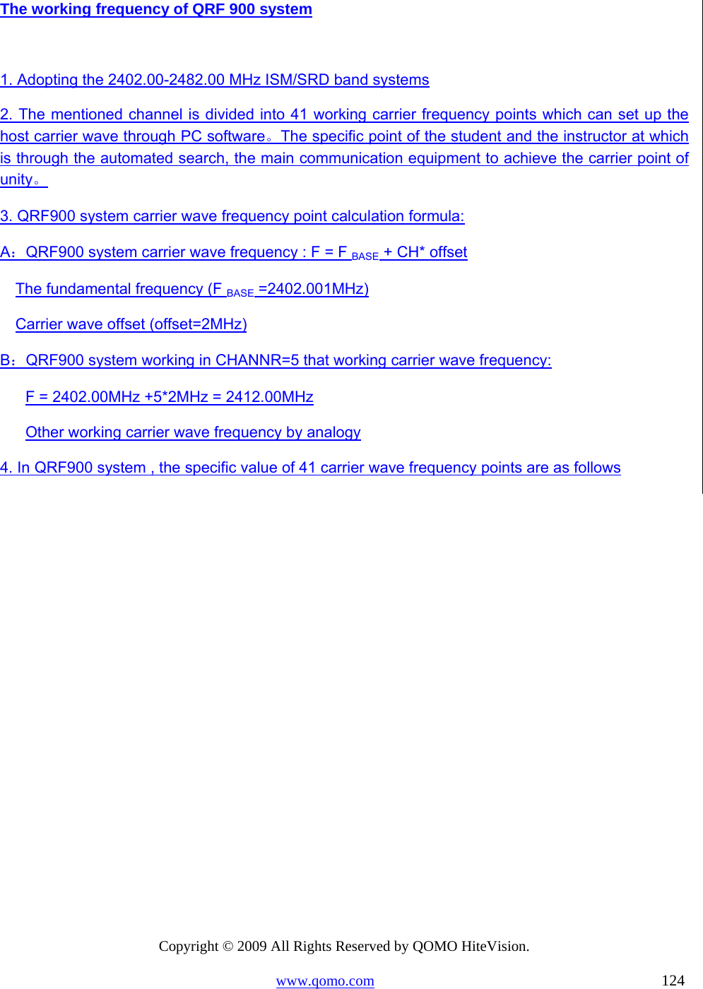 Copyright © 2009 All Rights Reserved by QOMO HiteVision. www.qomo.com                                                                          124  The working frequency of QRF 900 system  1. Adopting the 2402.00-2482.00 MHz ISM/SRD band systems 2. The mentioned channel is divided into 41 working carrier frequency points which can set up the host carrier wave through PC software。The specific point of the student and the instructor at which is through the automated search, the main communication equipment to achieve the carrier point of unity。 3. QRF900 system carrier wave frequency point calculation formula:  A：QRF900 system carrier wave frequency : F = F BASE + CH* offset  The fundamental frequency (F BASE =2402.001MHz) Carrier wave offset (offset=2MHz) B：QRF900 system working in CHANNR=5 that working carrier wave frequency:  F = 2402.00MHz +5*2MHz = 2412.00MHz Other working carrier wave frequency by analogy 4. In QRF900 system , the specific value of 41 carrier wave frequency points are as follows 