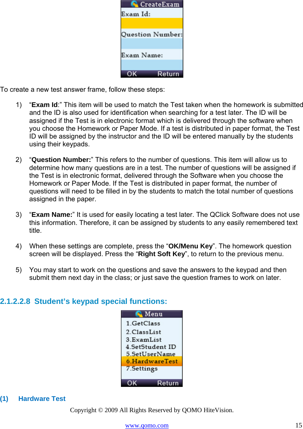 Copyright © 2009 All Rights Reserved by QOMO HiteVision. www.qomo.com                                                                          15    To create a new test answer frame, follow these steps: 1) “Exam Id:” This item will be used to match the Test taken when the homework is submitted and the ID is also used for identification when searching for a test later. The ID will be assigned if the Test is in electronic format which is delivered through the software when you choose the Homework or Paper Mode. If a test is distributed in paper format, the Test ID will be assigned by the instructor and the ID will be entered manually by the students using their keypads.  2) “Question Number:” This refers to the number of questions. This item will allow us to determine how many questions are in a test. The number of questions will be assigned if the Test is in electronic format, delivered through the Software when you choose the Homework or Paper Mode. If the Test is distributed in paper format, the number of questions will need to be filled in by the students to match the total number of questions assigned in the paper.  3) “Exam Name:” It is used for easily locating a test later. The QClick Software does not use this information. Therefore, it can be assigned by students to any easily remembered text title.   4)  When these settings are complete, press the “OK/Menu Key”. The homework question screen will be displayed. Press the “Right Soft Key”, to return to the previous menu.  5)  You may start to work on the questions and save the answers to the keypad and then submit them next day in the class; or just save the question frames to work on later.  2.1.2.2.8  Student’s keypad special functions:  (1) Hardware Test 