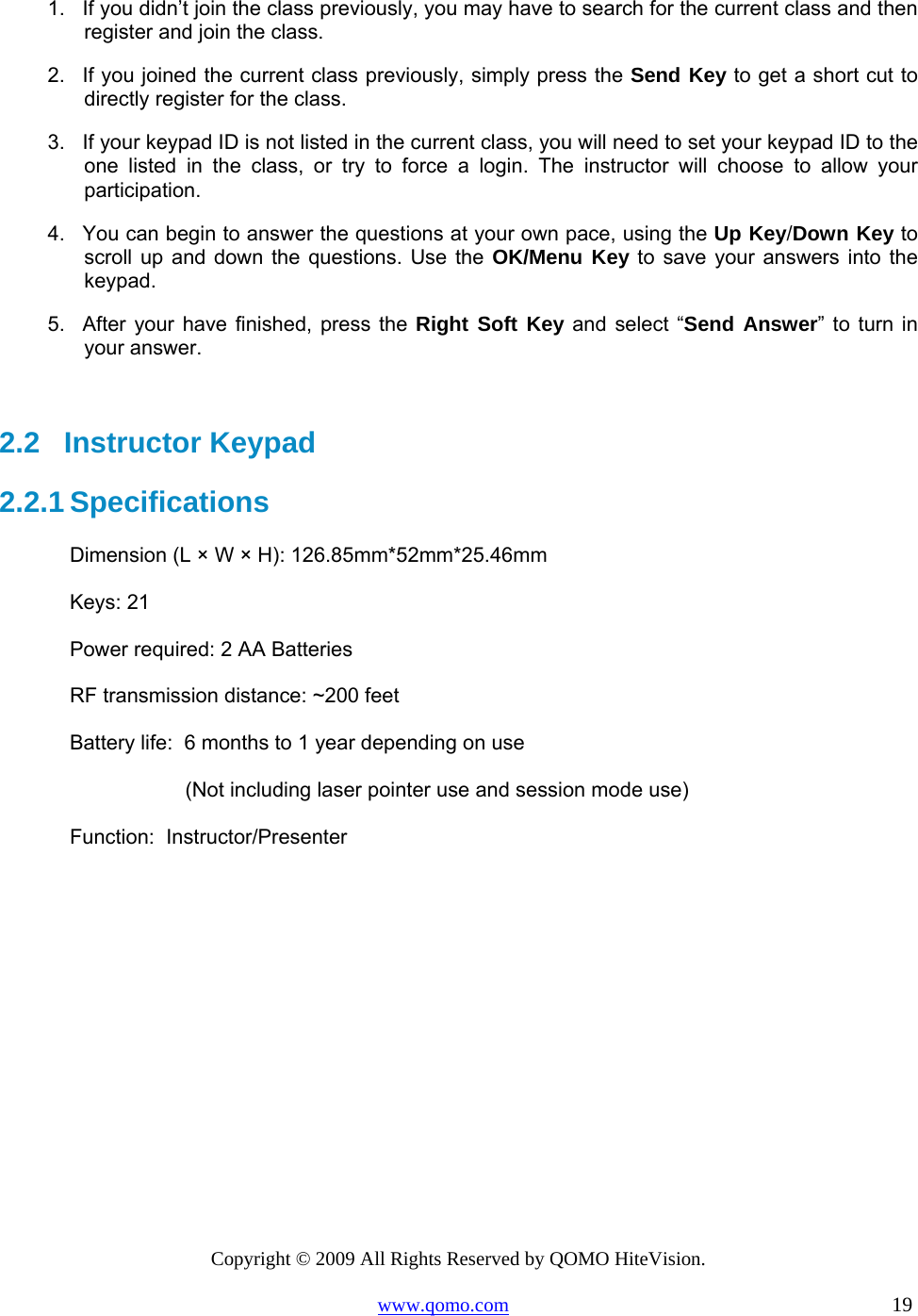 Copyright © 2009 All Rights Reserved by QOMO HiteVision. www.qomo.com                                                                          19  1.  If you didn’t join the class previously, you may have to search for the current class and then register and join the class. 2.  If you joined the current class previously, simply press the Send Key to get a short cut to directly register for the class. 3.  If your keypad ID is not listed in the current class, you will need to set your keypad ID to the one listed in the class, or try to force a login. The instructor will choose to allow your participation.  4.  You can begin to answer the questions at your own pace, using the Up Key/Down Key to scroll up and down the questions. Use the OK/Menu Key to save your answers into the keypad. 5.  After your have finished, press the Right Soft Key and select “Send Answer” to turn in your answer.   2.2   Instructor Keypad 2.2.1 Specifications Dimension (L × W × H): 126.85mm*52mm*25.46mm Keys: 21 Power required: 2 AA Batteries RF transmission distance: ~200 feet Battery life:  6 months to 1 year depending on use                     (Not including laser pointer use and session mode use)  Function:  Instructor/Presenter   