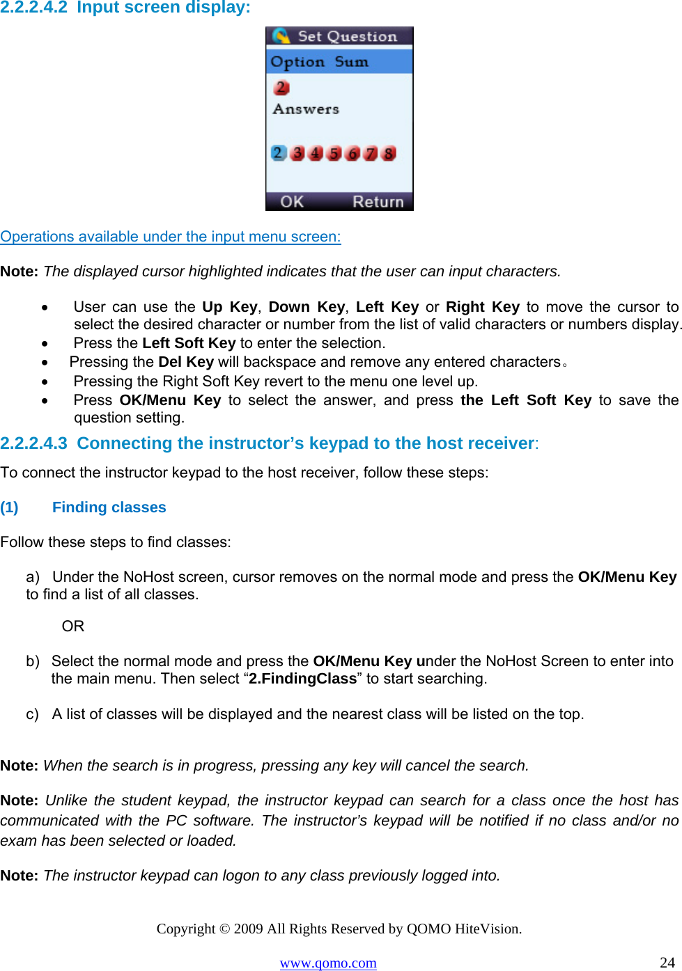 Copyright © 2009 All Rights Reserved by QOMO HiteVision. www.qomo.com                                                                          24  2.2.2.4.2  Input screen display:  Operations available under the input menu screen: Note: The displayed cursor highlighted indicates that the user can input characters. •      User  can  use  the  Up Key,  Down Key,  Left Key or Right Key to move the cursor to select the desired character or number from the list of valid characters or numbers display. •      Press the Left Soft Key to enter the selection. •     Pressing the Del Key will backspace and remove any entered characters。 •      Pressing the Right Soft Key revert to the menu one level up. •      Press  OK/Menu Key to select the answer, and press the Left Soft Key to save the question setting. 2.2.2.4.3  Connecting the instructor’s keypad to the host receiver: To connect the instructor keypad to the host receiver, follow these steps: (1) Finding classes  Follow these steps to find classes: a)  Under the NoHost screen, cursor removes on the normal mode and press the OK/Menu Key to find a list of all classes. OR  b)  Select the normal mode and press the OK/Menu Key under the NoHost Screen to enter into the main menu. Then select “2.FindingClass” to start searching.  c)  A list of classes will be displayed and the nearest class will be listed on the top.   Note: When the search is in progress, pressing any key will cancel the search. Note: Unlike the student keypad, the instructor keypad can search for a class once the host has communicated with the PC software. The instructor’s keypad will be notified if no class and/or no exam has been selected or loaded. Note: The instructor keypad can logon to any class previously logged into. 