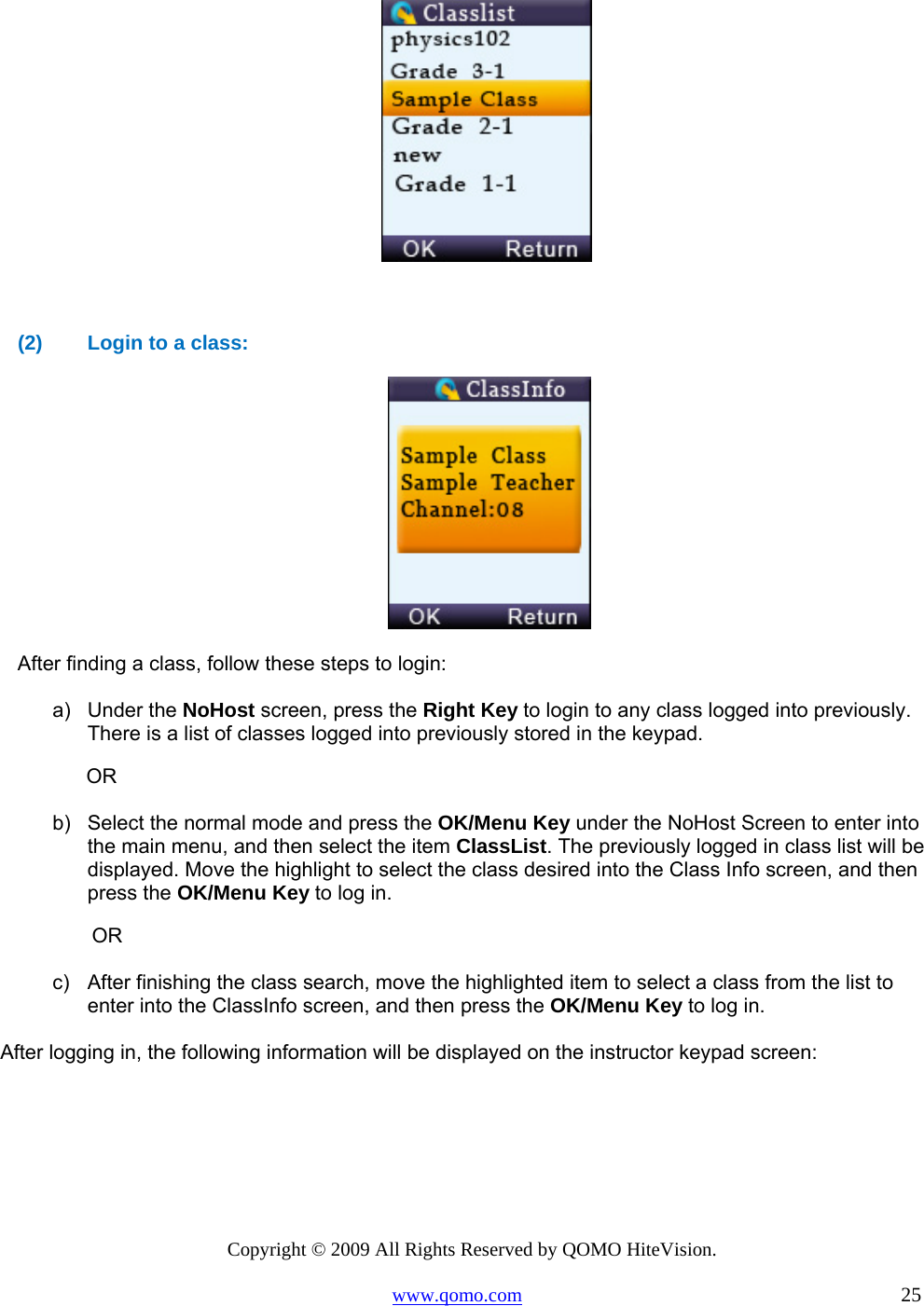 Copyright © 2009 All Rights Reserved by QOMO HiteVision. www.qomo.com                                                                          25          (2)  Login to a class:   After finding a class, follow these steps to login: a) Under the NoHost screen, press the Right Key to login to any class logged into previously. There is a list of classes logged into previously stored in the keypad.             OR b)  Select the normal mode and press the OK/Menu Key under the NoHost Screen to enter into the main menu, and then select the item ClassList. The previously logged in class list will be displayed. Move the highlight to select the class desired into the Class Info screen, and then press the OK/Menu Key to log in.              OR c)  After finishing the class search, move the highlighted item to select a class from the list to enter into the ClassInfo screen, and then press the OK/Menu Key to log in.  After logging in, the following information will be displayed on the instructor keypad screen: 