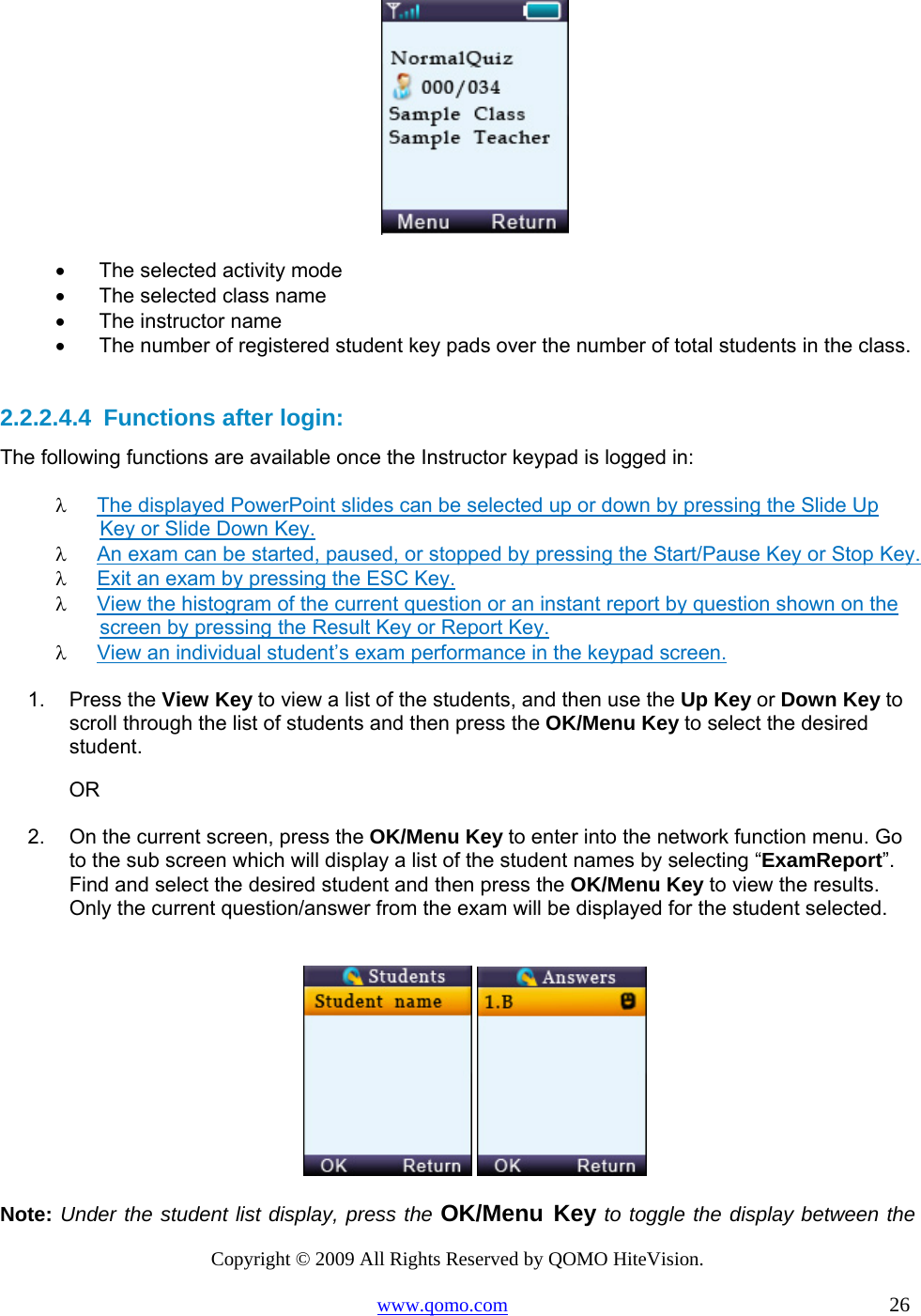 Copyright © 2009 All Rights Reserved by QOMO HiteVision. www.qomo.com                                                                          26   •      The selected activity mode •      The selected class name •      The instructor name •      The number of registered student key pads over the number of total students in the class.  2.2.2.4.4  Functions after login: The following functions are available once the Instructor keypad is logged in: λ  The displayed PowerPoint slides can be selected up or down by pressing the Slide Up Key or Slide Down Key. λ  An exam can be started, paused, or stopped by pressing the Start/Pause Key or Stop Key. λ  Exit an exam by pressing the ESC Key. λ  View the histogram of the current question or an instant report by question shown on the screen by pressing the Result Key or Report Key.  λ  View an individual student’s exam performance in the keypad screen.  1. Press the View Key to view a list of the students, and then use the Up Key or Down Key to scroll through the list of students and then press the OK/Menu Key to select the desired student.                            OR 2.  On the current screen, press the OK/Menu Key to enter into the network function menu. Go to the sub screen which will display a list of the student names by selecting “ExamReport”. Find and select the desired student and then press the OK/Menu Key to view the results. Only the current question/answer from the exam will be displayed for the student selected.     Note: Under the student list display, press the OK/Menu Key to toggle the display between the 