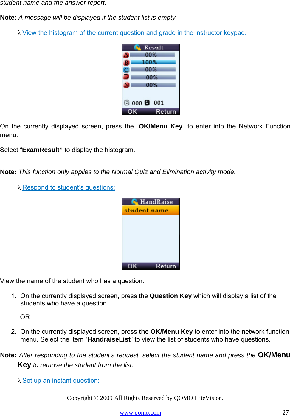 Copyright © 2009 All Rights Reserved by QOMO HiteVision. www.qomo.com                                                                          27  student name and the answer report. Note: A message will be displayed if the student list is empty λ View the histogram of the current question and grade in the instructor keypad.       On the currently displayed screen, press the “OK/Menu Key” to enter into the Network Function menu.  Select “ExamResult” to display the histogram.   Note: This function only applies to the Normal Quiz and Elimination activity mode. λ Respond to student’s questions:   View the name of the student who has a question: 1.  On the currently displayed screen, press the Question Key which will display a list of the students who have a question.             OR 2.  On the currently displayed screen, press the OK/Menu Key to enter into the network function menu. Select the item “HandraiseList” to view the list of students who have questions.  Note: After responding to the student’s request, select the student name and press the OK/Menu Key to remove the student from the list. λ Set up an instant question:  