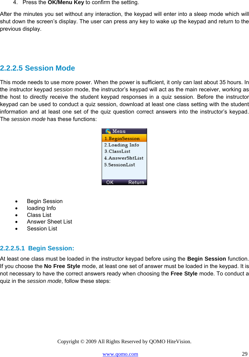 Copyright © 2009 All Rights Reserved by QOMO HiteVision. www.qomo.com                                                                          29  4. Press the OK/Menu Key to confirm the setting. After the minutes you set without any interaction, the keypad will enter into a sleep mode which will shut down the screen’s display. The user can press any key to wake up the keypad and return to the previous display.   2.2.2.5  Session Mode This mode needs to use more power. When the power is sufficient, it only can last about 35 hours. In the instructor keypad session mode, the instructor’s keypad will act as the main receiver, working as the host to directly receive the student keypad responses in a quiz session. Before the instructor keypad can be used to conduct a quiz session, download at least one class setting with the student information and at least one set of the quiz question correct answers into the instructor’s keypad. The session mode has these functions:   •      Begin Session •      loading Info •      Class List •      Answer Sheet List •      Session List  2.2.2.5.1  Begin Session: At least one class must be loaded in the instructor keypad before using the Begin Session function.   If you choose the No Free Style mode, at least one set of answer must be loaded in the keypad. It is not necessary to have the correct answers ready when choosing the Free Style mode. To conduct a quiz in the session mode, follow these steps: 
